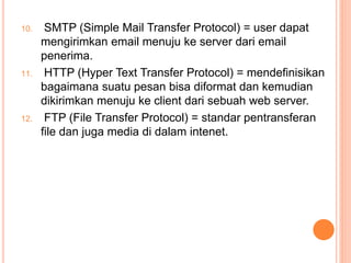 10. SMTP (Simple Mail Transfer Protocol) = user dapat
mengirimkan email menuju ke server dari email
penerima.
11. HTTP (Hyper Text Transfer Protocol) = mendefinisikan
bagaimana suatu pesan bisa diformat dan kemudian
dikirimkan menuju ke client dari sebuah web server.
12. FTP (File Transfer Protocol) = standar pentransferan
file dan juga media di dalam intenet.
 
