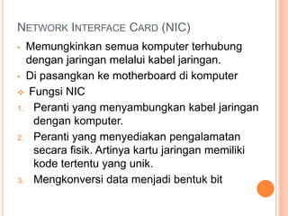 NETWORK INTERFACE CARD (NIC)
• Memungkinkan semua komputer terhubung
dengan jaringan melalui kabel jaringan.
• Di pasangkan ke motherboard di komputer
 Fungsi NIC
1. Peranti yang menyambungkan kabel jaringan
dengan komputer.
2. Peranti yang menyediakan pengalamatan
secara fisik. Artinya kartu jaringan memiliki
kode tertentu yang unik.
3. Mengkonversi data menjadi bentuk bit
 
