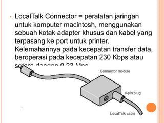 • LocalTalk Connector = peralatan jaringan
untuk komputer macintosh, menggunakan
sebuah kotak adapter khusus dan kabel yang
terpasang ke port untuk printer.
Kelemahannya pada kecepatan transfer data,
beroperasi pada kecepatan 230 Kbps atau
setara dengan 0.23 Mps
 