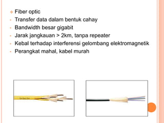  Fiber optic
• Transfer data dalam bentuk cahay
• Bandwidth besar gigabit
• Jarak jangkauan > 2km, tanpa repeater
• Kebal terhadap interferensi gelombang elektromagnetik
• Perangkat mahal, kabel murah
 