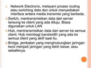 3. Network Electronic, melayani proses routing
atau switching data dan untuk menyediakan
interface antara media transmisi yang berbeda.
 Switch, mentransmisikan data dari server
lansung ke client yang ada dituju. Biasa
digunakan untuk LAN
 Hub, mentransmisikan data dari server ke semua
client. Hub membagi bandwidth yang ada ke
semua client yang aktif saat itu.
 Bridge, jembatan yang menghubungkan jaringan
kecil menjadi jaringan yang lebih besar, atau
sebaliknya.
 