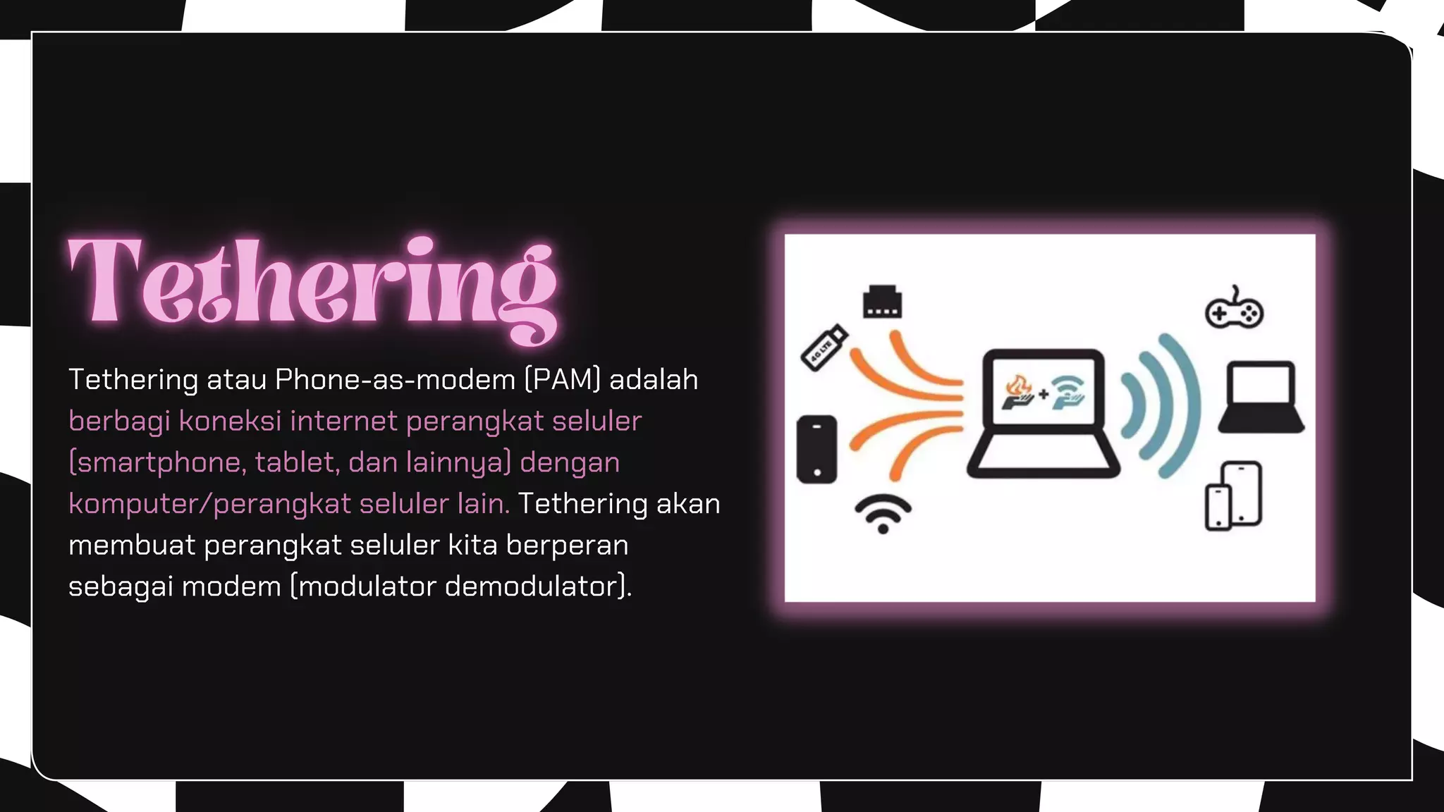 Tethering atau Phone-as-modem (PAM) adalah
berbagi koneksi internet perangkat seluler
(smartphone, tablet, dan lainnya) dengan
komputer/perangkat seluler lain. Tethering akan
membuat perangkat seluler kita berperan
sebagai modem (modulator demodulator).
 