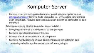 Komputer Server
• Komputer server merupakan komputer pusat yang mengatur semua
jaringan komputer lainnya. Pada komputer ini, semua data yang dimiliki
akan tersimpan. Request dari klien juga akan dikirim ke komputer ini dan
melewati
Beberapa ciri yang dimiliki komputer server adalah :
• Menyimpan seluruh data informasi dalam jaringan
• Memiliki spesifikasi komputer khusus
• Mampu untuk bekerja selama 24 jam penuh
• Memiliki hardwareyang khusus dan mendukung kerja dengan baik
• penyaringan beberapa hardware dan software jaringan
 