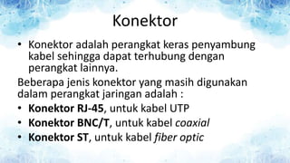 Konektor
• Konektor adalah perangkat keras penyambung
kabel sehingga dapat terhubung dengan
perangkat lainnya.
Beberapa jenis konektor yang masih digunakan
dalam perangkat jaringan adalah :
• Konektor RJ-45, untuk kabel UTP
• Konektor BNC/T, untuk kabel coaxial
• Konektor ST, untuk kabel fiber optic
 