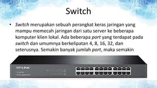 Switch
• Switch merupakan sebuah perangkat keras jaringan yang
mampu memecah jaringan dari satu server ke beberapa
komputer klien lokal. Ada beberapa port yang terdapat pada
switch dan umumnya berkelipatan 4, 8, 16, 32, dan
seterusnya. Semakin banyak jumlah port, maka semakin
mahal harga switch tersebut.
 