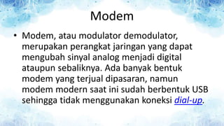 Modem
• Modem, atau modulator demodulator,
merupakan perangkat jaringan yang dapat
mengubah sinyal analog menjadi digital
ataupun sebaliknya. Ada banyak bentuk
modem yang terjual dipasaran, namun
modem modern saat ini sudah berbentuk USB
sehingga tidak menggunakan koneksi dial-up.
 
