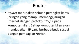 Router
• Router merupakan sebuah perangkat keras
jaringan yang mampu membagi jaringan
internet dengan protokol TCP/IP pada
komputer klien. Setiap komputer klien akan
mendapatkan IP yang berbeda-beda sesuai
dengan pembagian router.
 