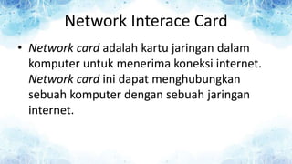 Network Interace Card
• Network card adalah kartu jaringan dalam
komputer untuk menerima koneksi internet.
Network card ini dapat menghubungkan
sebuah komputer dengan sebuah jaringan
internet.
 