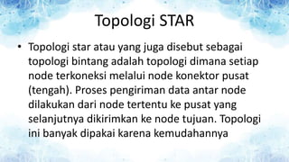 Topologi STAR
• Topologi star atau yang juga disebut sebagai
topologi bintang adalah topologi dimana setiap
node terkoneksi melalui node konektor pusat
(tengah). Proses pengiriman data antar node
dilakukan dari node tertentu ke pusat yang
selanjutnya dikirimkan ke node tujuan. Topologi
ini banyak dipakai karena kemudahannya
 
