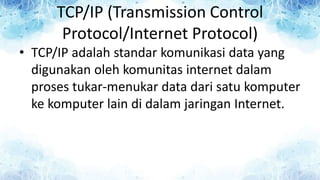 TCP/IP (Transmission Control
Protocol/Internet Protocol)
• TCP/IP adalah standar komunikasi data yang
digunakan oleh komunitas internet dalam
proses tukar-menukar data dari satu komputer
ke komputer lain di dalam jaringan Internet.
 