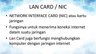 LAN CARD / NIC
• NETWORK INTERFACE CARD (NIC) atau kartu
jaringan
• Fungsinya untuk menerima koneksi internet
dalam suatu jaringan
• Lan Card juga berfungsi menghubungkan
komputer dengan jaringan internet
 