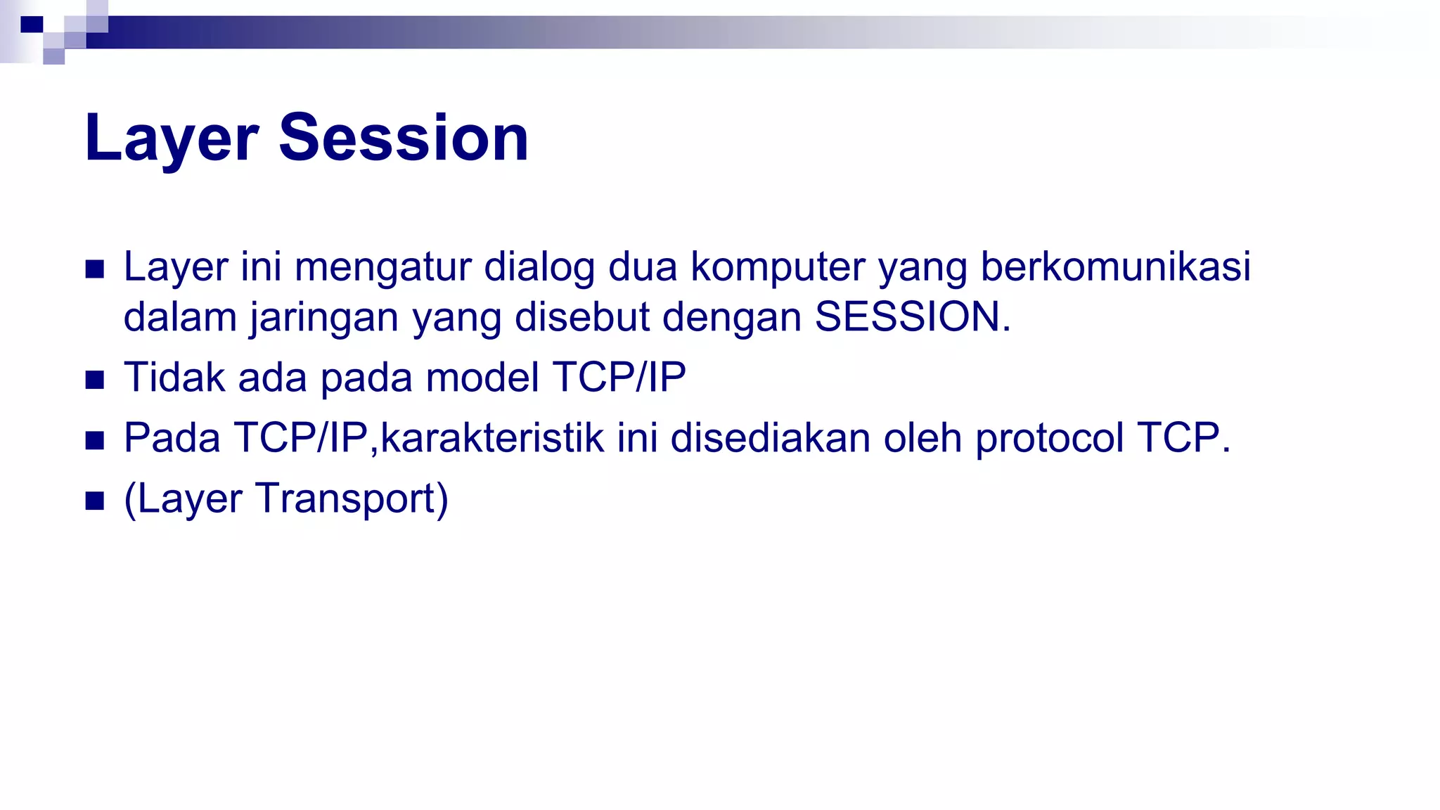 Layer Session
 Layer ini mengatur dialog dua komputer yang berkomunikasi
dalam jaringan yang disebut dengan SESSION.
 Tidak ada pada model TCP/IP
 Pada TCP/IP,karakteristik ini disediakan oleh protocol TCP.
 (Layer Transport)
 