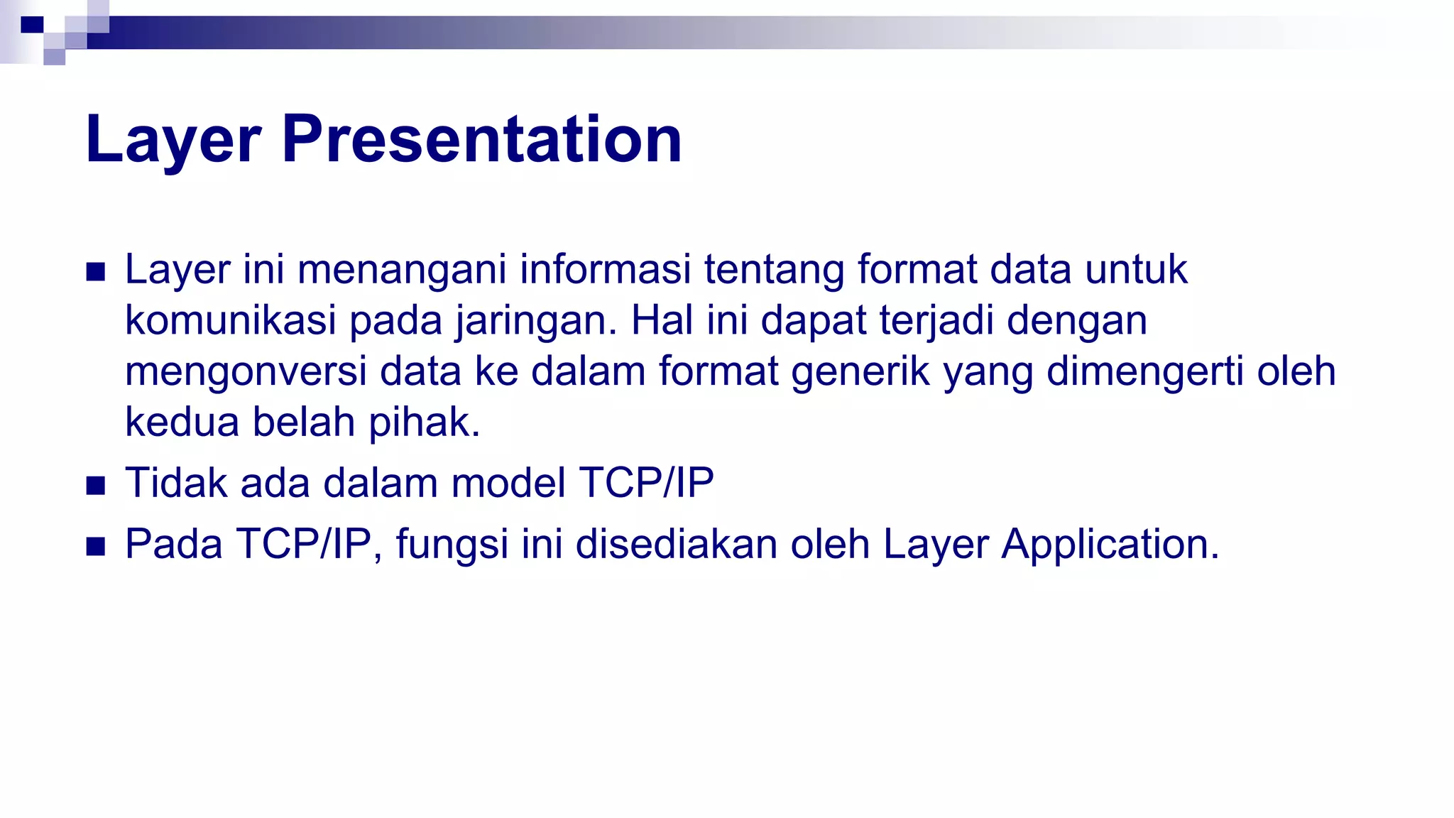 Layer Presentation
 Layer ini menangani informasi tentang format data untuk
komunikasi pada jaringan. Hal ini dapat terjadi dengan
mengonversi data ke dalam format generik yang dimengerti oleh
kedua belah pihak.
 Tidak ada dalam model TCP/IP
 Pada TCP/IP, fungsi ini disediakan oleh Layer Application.
 