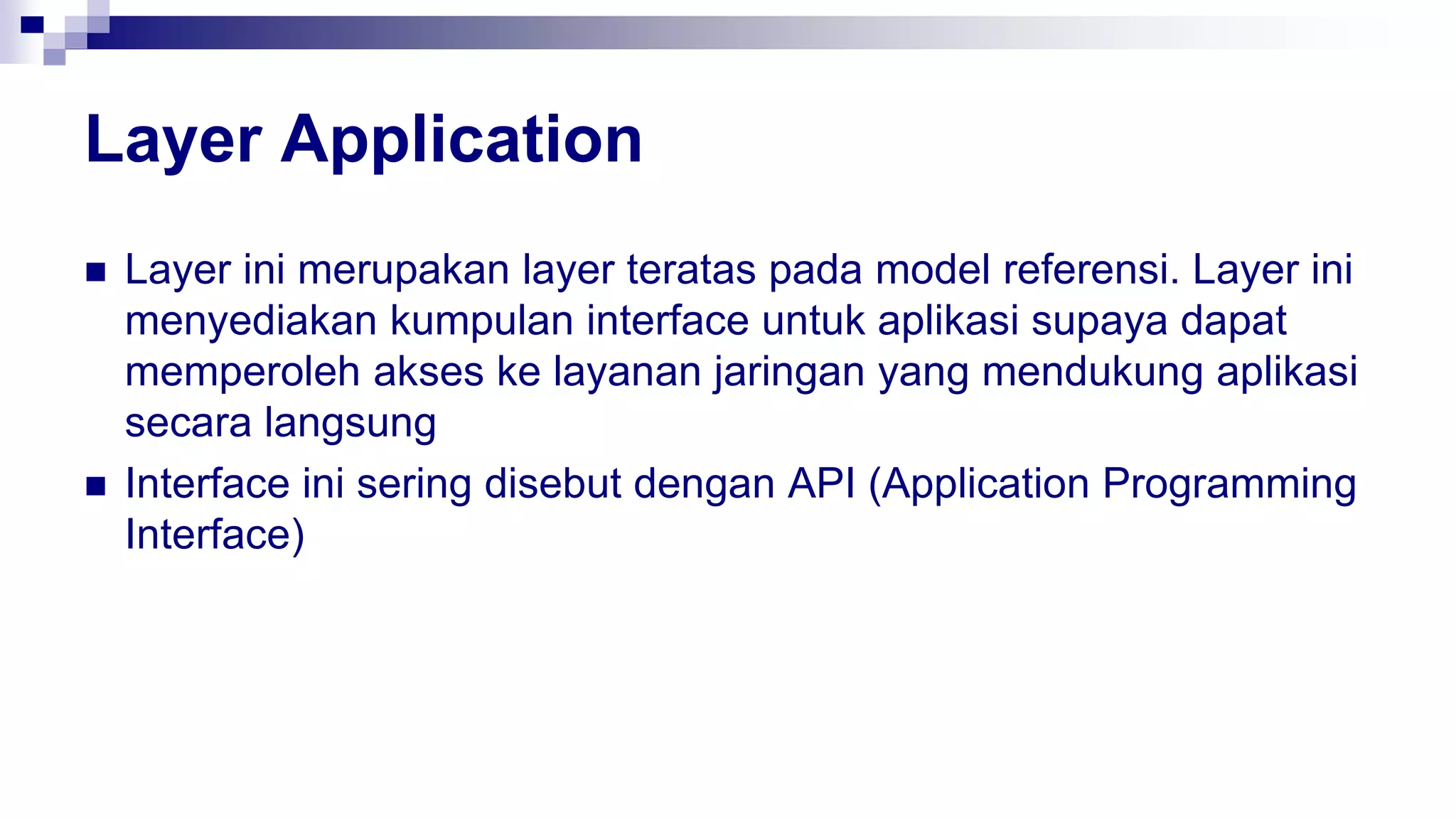 Layer Application
 Layer ini merupakan layer teratas pada model referensi. Layer ini
menyediakan kumpulan interface untuk aplikasi supaya dapat
memperoleh akses ke layanan jaringan yang mendukung aplikasi
secara langsung
 Interface ini sering disebut dengan API (Application Programming
Interface)
 