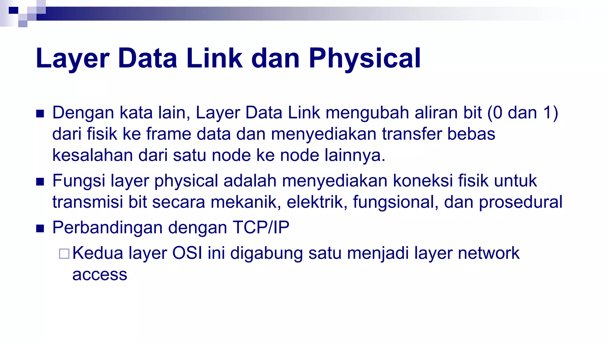 Layer Data Link dan Physical
 Dengan kata lain, Layer Data Link mengubah aliran bit (0 dan 1)
dari fisik ke frame data dan menyediakan transfer bebas
kesalahan dari satu node ke node lainnya.
 Fungsi layer physical adalah menyediakan koneksi fisik untuk
transmisi bit secara mekanik, elektrik, fungsional, dan prosedural
 Perbandingan dengan TCP/IP
Kedua layer OSI ini digabung satu menjadi layer network
access
 