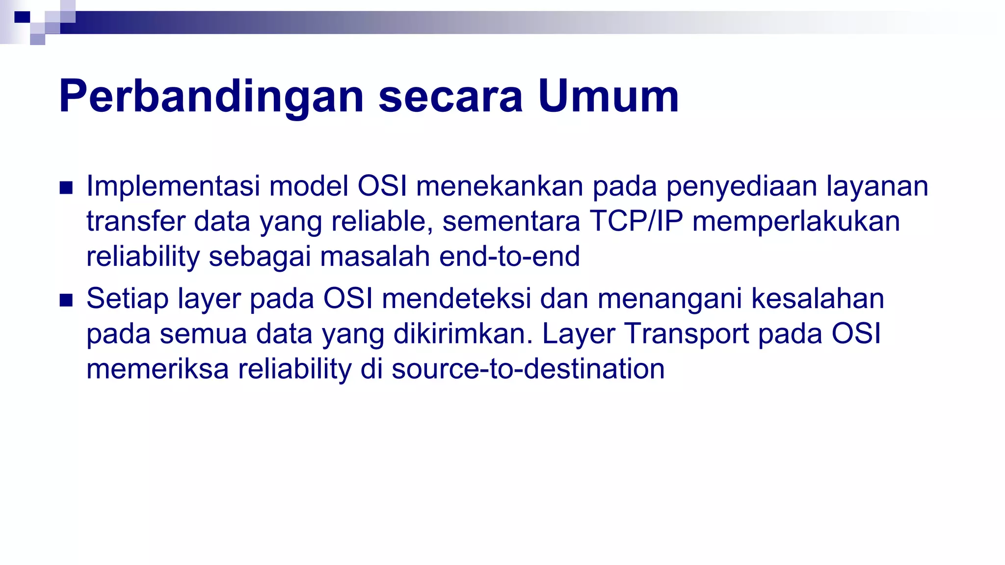 Perbandingan secara Umum
 Implementasi model OSI menekankan pada penyediaan layanan
transfer data yang reliable, sementara TCP/IP memperlakukan
reliability sebagai masalah end-to-end
 Setiap layer pada OSI mendeteksi dan menangani kesalahan
pada semua data yang dikirimkan. Layer Transport pada OSI
memeriksa reliability di source-to-destination
 