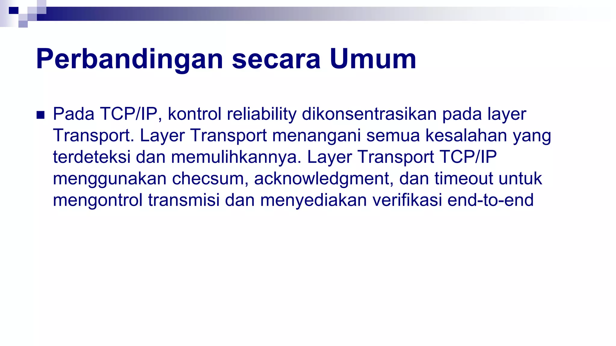 Perbandingan secara Umum
 Pada TCP/IP, kontrol reliability dikonsentrasikan pada layer
Transport. Layer Transport menangani semua kesalahan yang
terdeteksi dan memulihkannya. Layer Transport TCP/IP
menggunakan checsum, acknowledgment, dan timeout untuk
mengontrol transmisi dan menyediakan verifikasi end-to-end
 