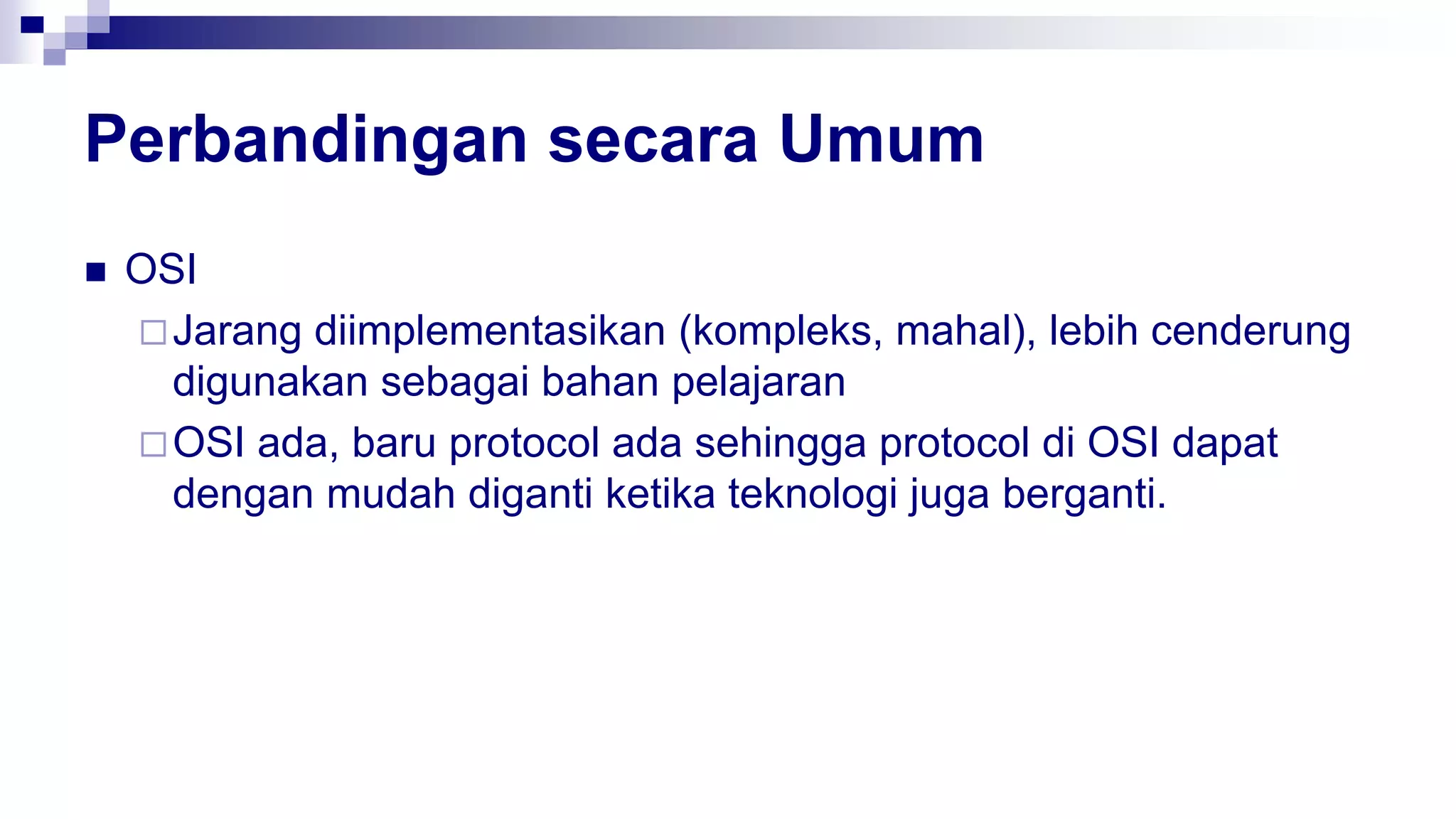 Perbandingan secara Umum
 OSI
Jarang diimplementasikan (kompleks, mahal), lebih cenderung
digunakan sebagai bahan pelajaran
OSI ada, baru protocol ada sehingga protocol di OSI dapat
dengan mudah diganti ketika teknologi juga berganti.
 