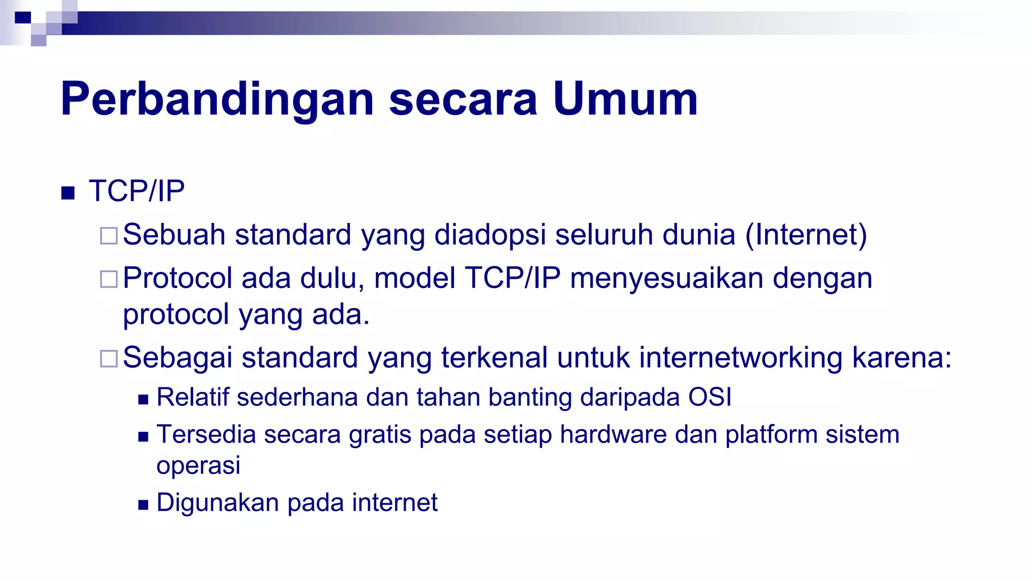 Perbandingan secara Umum
 TCP/IP
Sebuah standard yang diadopsi seluruh dunia (Internet)
Protocol ada dulu, model TCP/IP menyesuaikan dengan
protocol yang ada.
Sebagai standard yang terkenal untuk internetworking karena:
 Relatif sederhana dan tahan banting daripada OSI
 Tersedia secara gratis pada setiap hardware dan platform sistem
operasi
 Digunakan pada internet
 