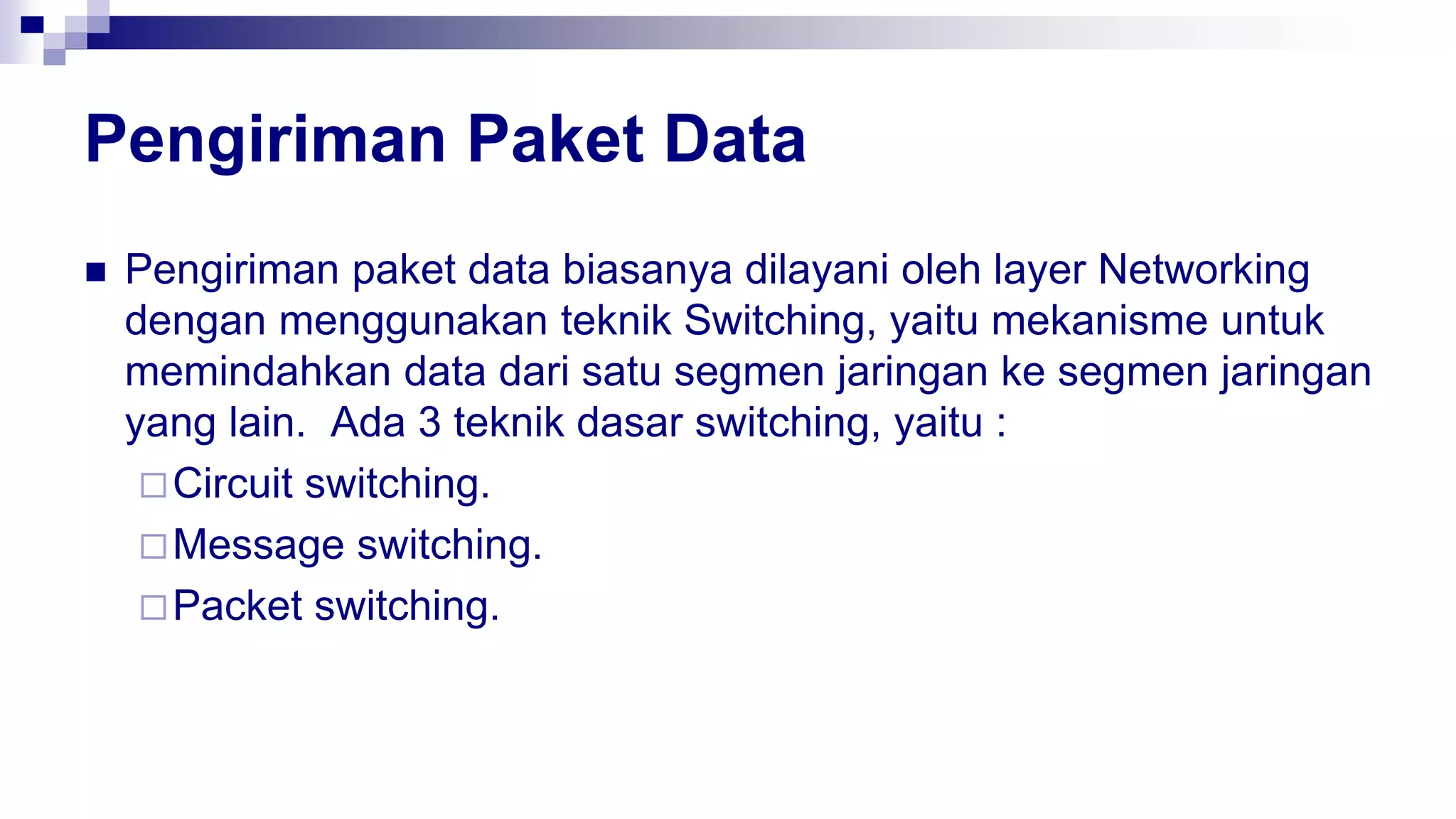 Pengiriman Paket Data
 Pengiriman paket data biasanya dilayani oleh layer Networking
dengan menggunakan teknik Switching, yaitu mekanisme untuk
memindahkan data dari satu segmen jaringan ke segmen jaringan
yang lain. Ada 3 teknik dasar switching, yaitu :
Circuit switching.
Message switching.
Packet switching.
 