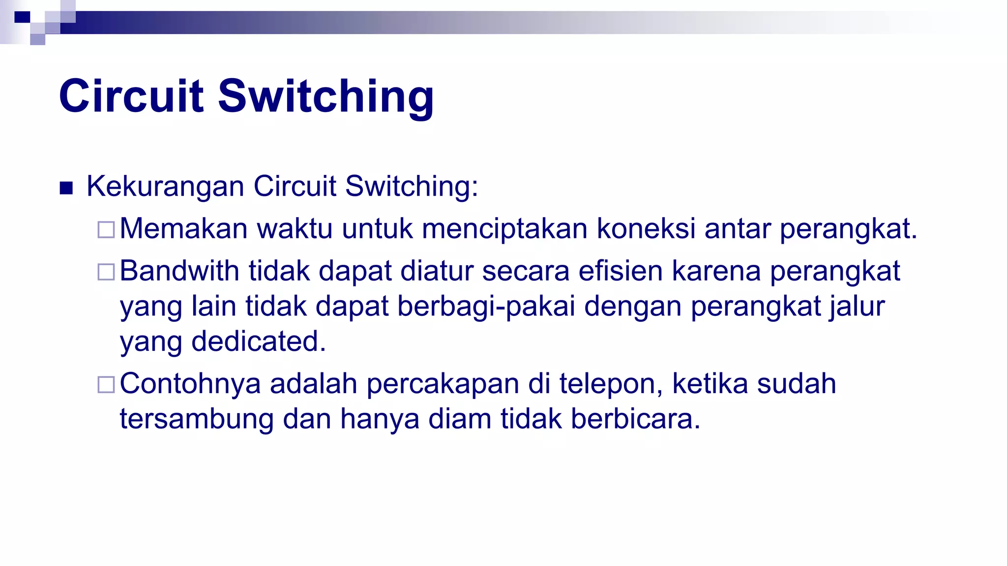 Circuit Switching
 Kekurangan Circuit Switching:
Memakan waktu untuk menciptakan koneksi antar perangkat.
Bandwith tidak dapat diatur secara efisien karena perangkat
yang lain tidak dapat berbagi-pakai dengan perangkat jalur
yang dedicated.
Contohnya adalah percakapan di telepon, ketika sudah
tersambung dan hanya diam tidak berbicara.
 