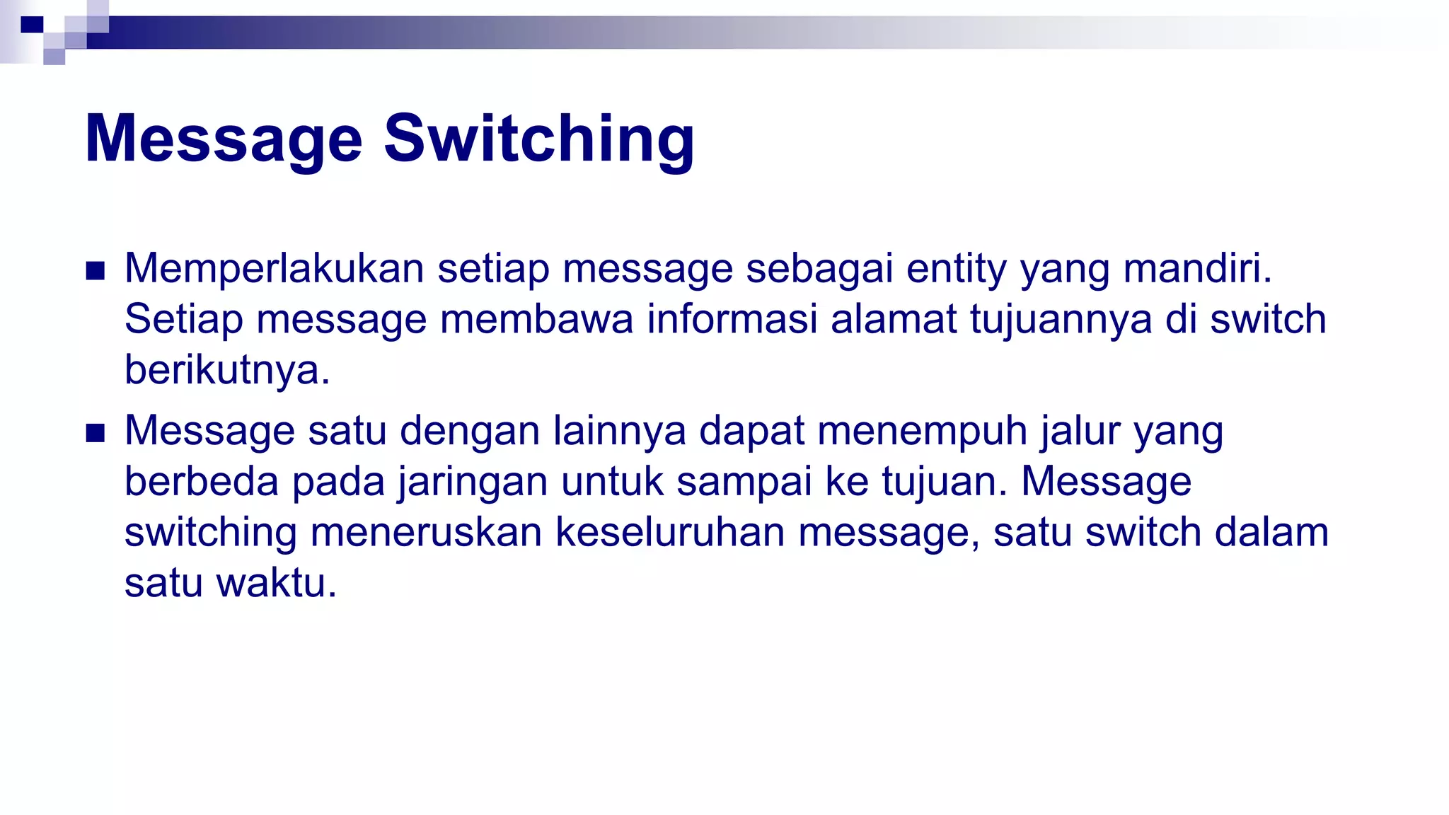 Message Switching
 Memperlakukan setiap message sebagai entity yang mandiri.
Setiap message membawa informasi alamat tujuannya di switch
berikutnya.
 Message satu dengan lainnya dapat menempuh jalur yang
berbeda pada jaringan untuk sampai ke tujuan. Message
switching meneruskan keseluruhan message, satu switch dalam
satu waktu.
 