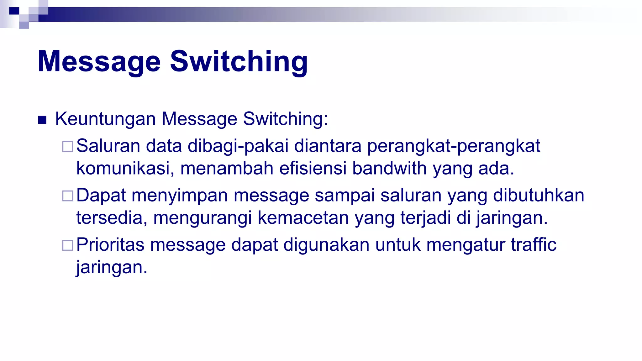 Message Switching
 Keuntungan Message Switching:
Saluran data dibagi-pakai diantara perangkat-perangkat
komunikasi, menambah efisiensi bandwith yang ada.
Dapat menyimpan message sampai saluran yang dibutuhkan
tersedia, mengurangi kemacetan yang terjadi di jaringan.
Prioritas message dapat digunakan untuk mengatur traffic
jaringan.
 