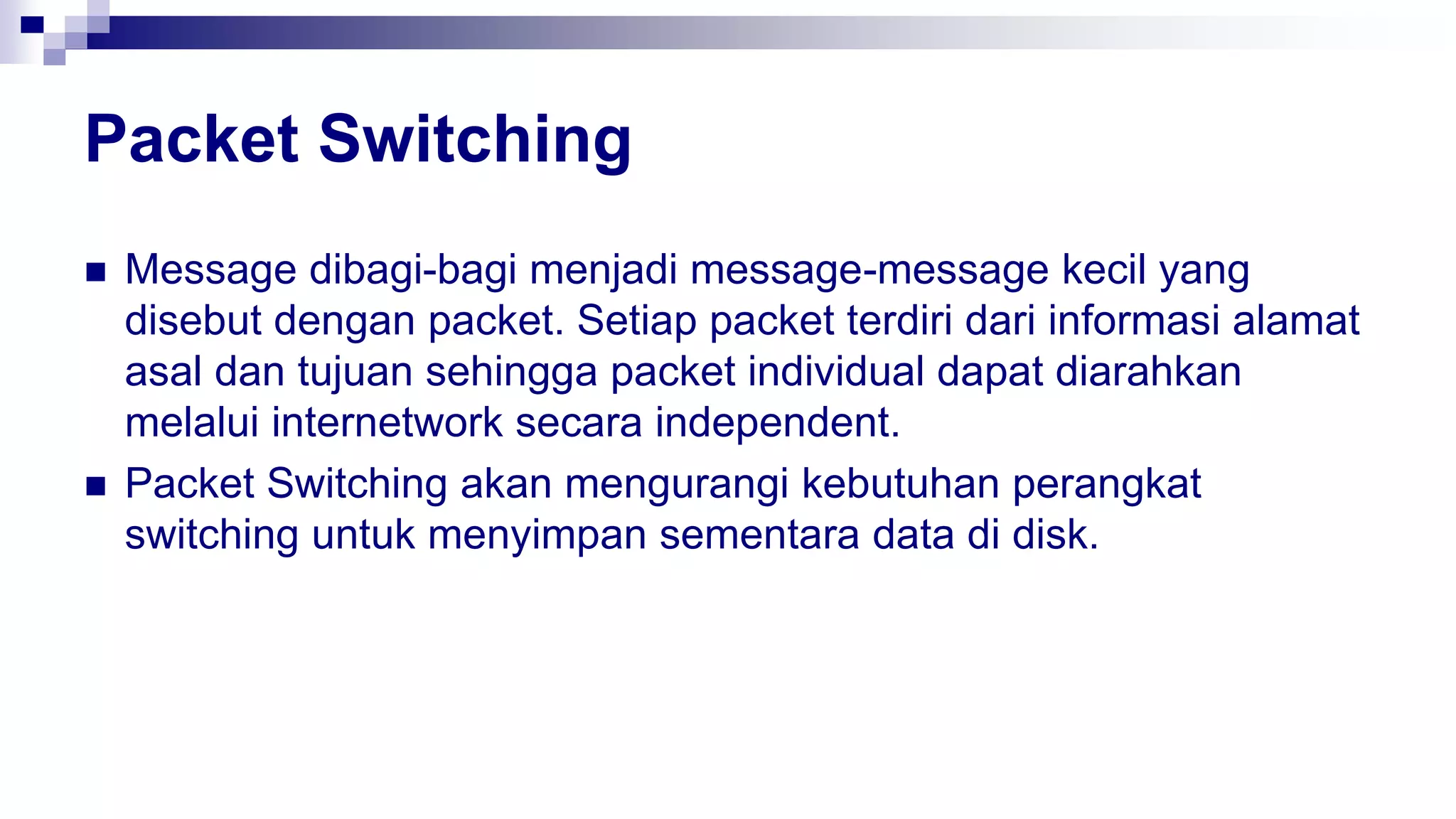 Packet Switching
 Message dibagi-bagi menjadi message-message kecil yang
disebut dengan packet. Setiap packet terdiri dari informasi alamat
asal dan tujuan sehingga packet individual dapat diarahkan
melalui internetwork secara independent.
 Packet Switching akan mengurangi kebutuhan perangkat
switching untuk menyimpan sementara data di disk.
 