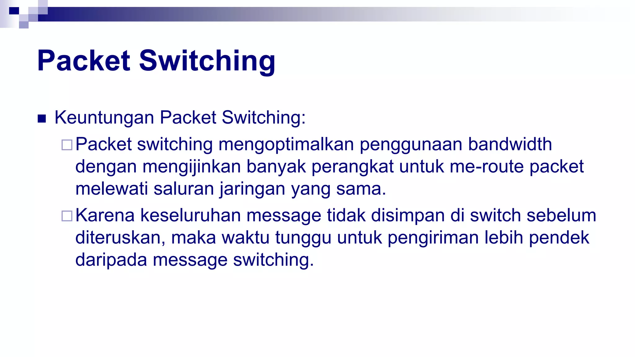 Packet Switching
 Keuntungan Packet Switching:
Packet switching mengoptimalkan penggunaan bandwidth
dengan mengijinkan banyak perangkat untuk me-route packet
melewati saluran jaringan yang sama.
Karena keseluruhan message tidak disimpan di switch sebelum
diteruskan, maka waktu tunggu untuk pengiriman lebih pendek
daripada message switching.
 