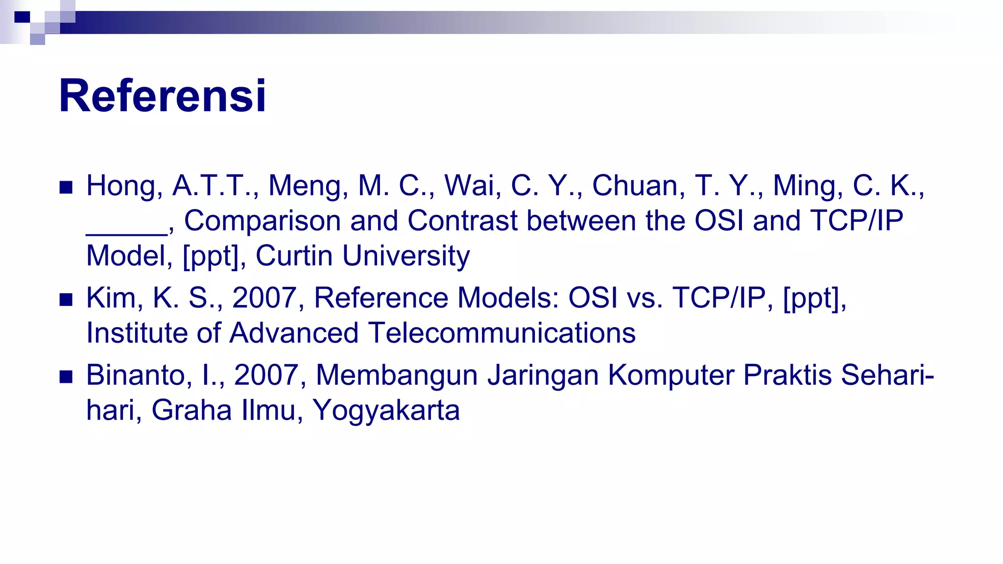 Referensi
 Hong, A.T.T., Meng, M. C., Wai, C. Y., Chuan, T. Y., Ming, C. K.,
_____, Comparison and Contrast between the OSI and TCP/IP
Model, [ppt], Curtin University
 Kim, K. S., 2007, Reference Models: OSI vs. TCP/IP, [ppt],
Institute of Advanced Telecommunications
 Binanto, I., 2007, Membangun Jaringan Komputer Praktis Sehari-
hari, Graha Ilmu, Yogyakarta
 