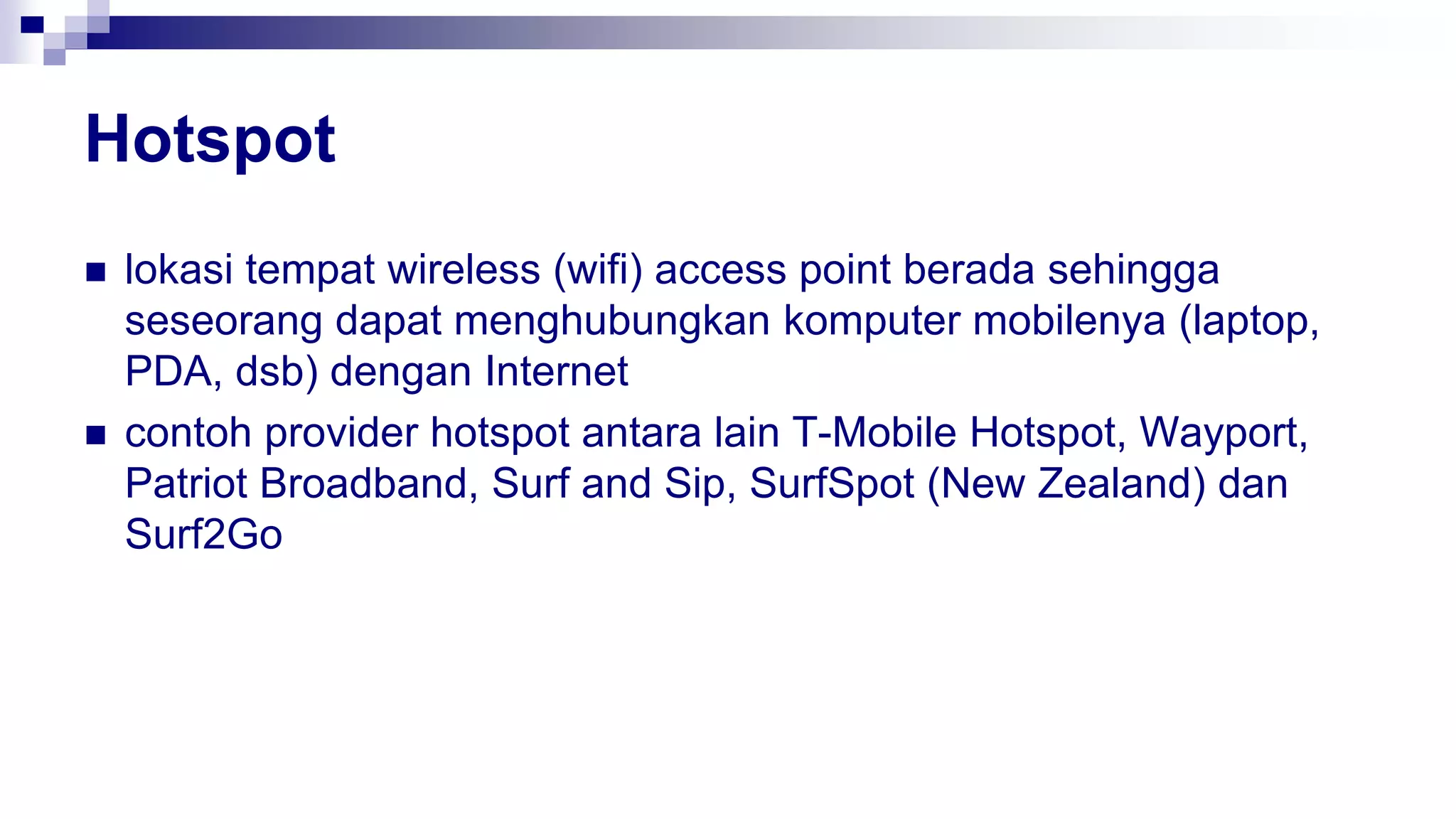 Hotspot
 lokasi tempat wireless (wifi) access point berada sehingga
seseorang dapat menghubungkan komputer mobilenya (laptop,
PDA, dsb) dengan Internet
 contoh provider hotspot antara lain T-Mobile Hotspot, Wayport,
Patriot Broadband, Surf and Sip, SurfSpot (New Zealand) dan
Surf2Go
 