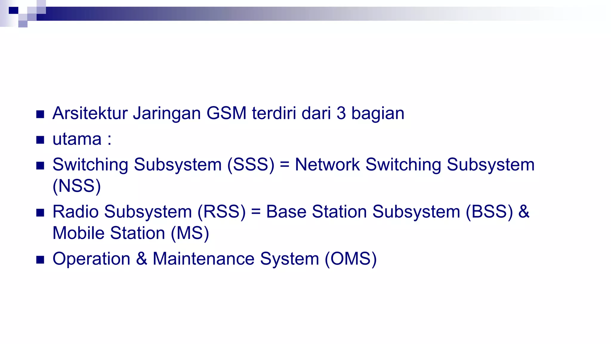  Arsitektur Jaringan GSM terdiri dari 3 bagian
 utama :
 Switching Subsystem (SSS) = Network Switching Subsystem
(NSS)
 Radio Subsystem (RSS) = Base Station Subsystem (BSS) &
Mobile Station (MS)
 Operation & Maintenance System (OMS)
 