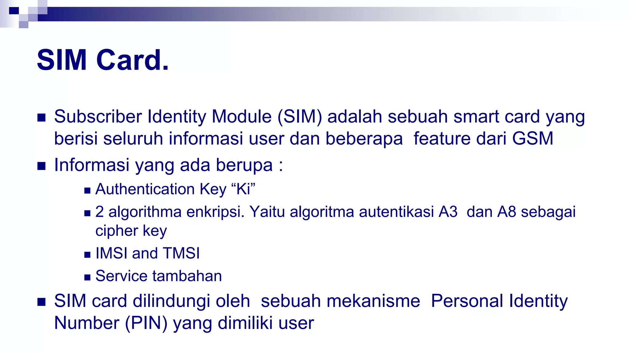 SIM Card.
 Subscriber Identity Module (SIM) adalah sebuah smart card yang
berisi seluruh informasi user dan beberapa feature dari GSM
 Informasi yang ada berupa :
 Authentication Key “Ki”
 2 algorithma enkripsi. Yaitu algoritma autentikasi A3 dan A8 sebagai
cipher key
 IMSI and TMSI
 Service tambahan
 SIM card dilindungi oleh sebuah mekanisme Personal Identity
Number (PIN) yang dimiliki user
 