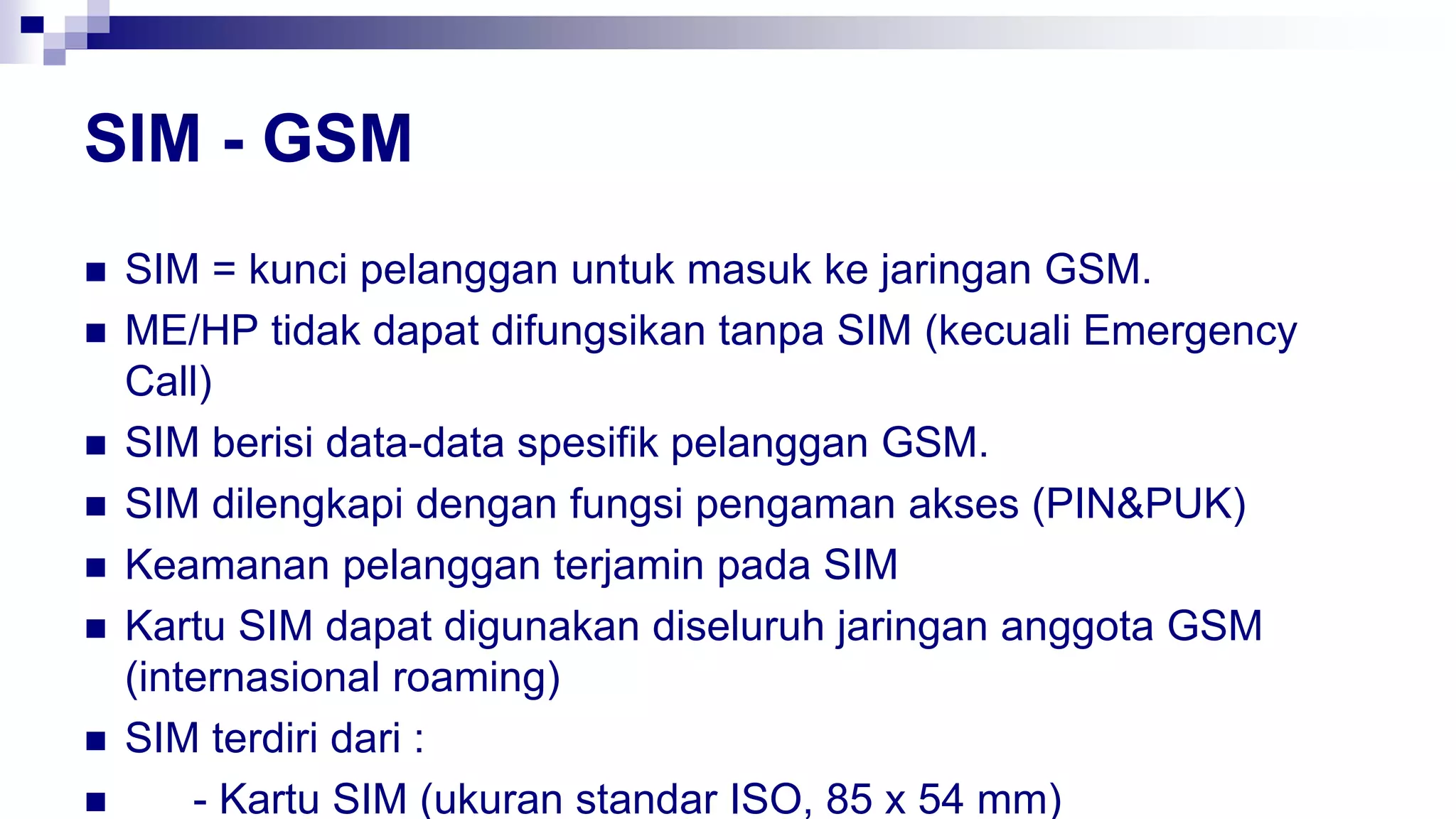 SIM - GSM
 SIM = kunci pelanggan untuk masuk ke jaringan GSM.
 ME/HP tidak dapat difungsikan tanpa SIM (kecuali Emergency
Call)
 SIM berisi data-data spesifik pelanggan GSM.
 SIM dilengkapi dengan fungsi pengaman akses (PIN&PUK)
 Keamanan pelanggan terjamin pada SIM
 Kartu SIM dapat digunakan diseluruh jaringan anggota GSM
(internasional roaming)
 SIM terdiri dari :
 - Kartu SIM (ukuran standar ISO, 85 x 54 mm)
 