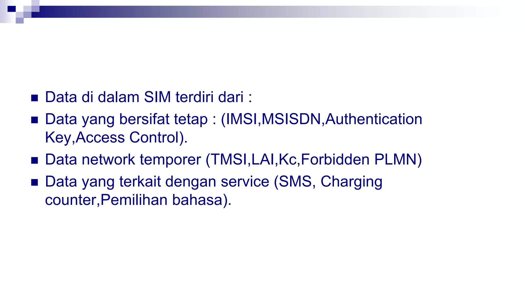  Data di dalam SIM terdiri dari :
 Data yang bersifat tetap : (IMSI,MSISDN,Authentication
Key,Access Control).
 Data network temporer (TMSI,LAI,Kc,Forbidden PLMN)
 Data yang terkait dengan service (SMS, Charging
counter,Pemilihan bahasa).
 