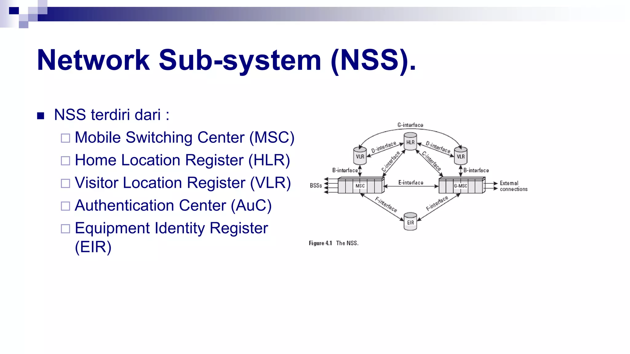 Network Sub-system (NSS).
 NSS terdiri dari :
 Mobile Switching Center (MSC)
 Home Location Register (HLR)
 Visitor Location Register (VLR)
 Authentication Center (AuC)
 Equipment Identity Register
(EIR)
 