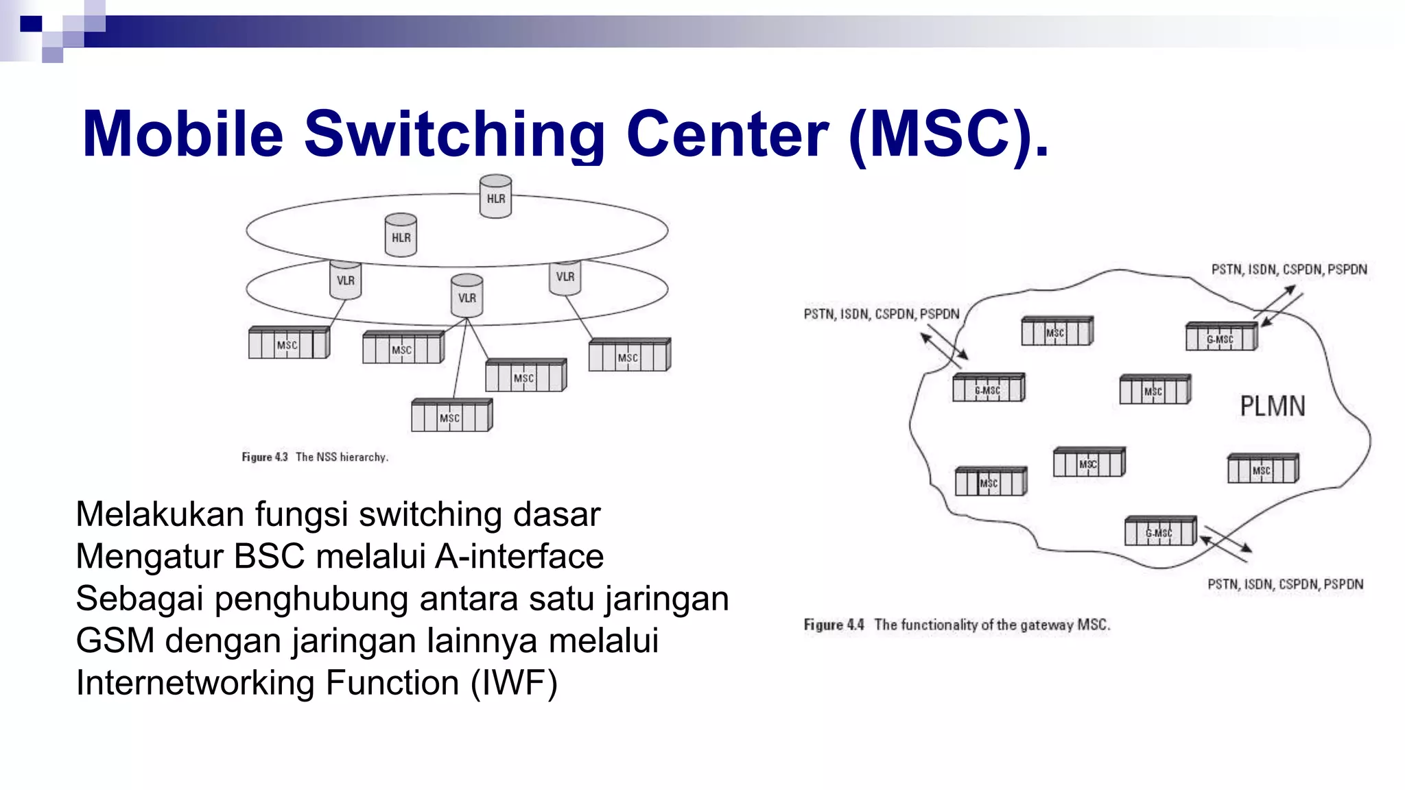 Mobile Switching Center (MSC).
Melakukan fungsi switching dasar
Mengatur BSC melalui A-interface
Sebagai penghubung antara satu jaringan
GSM dengan jaringan lainnya melalui
Internetworking Function (IWF)
 