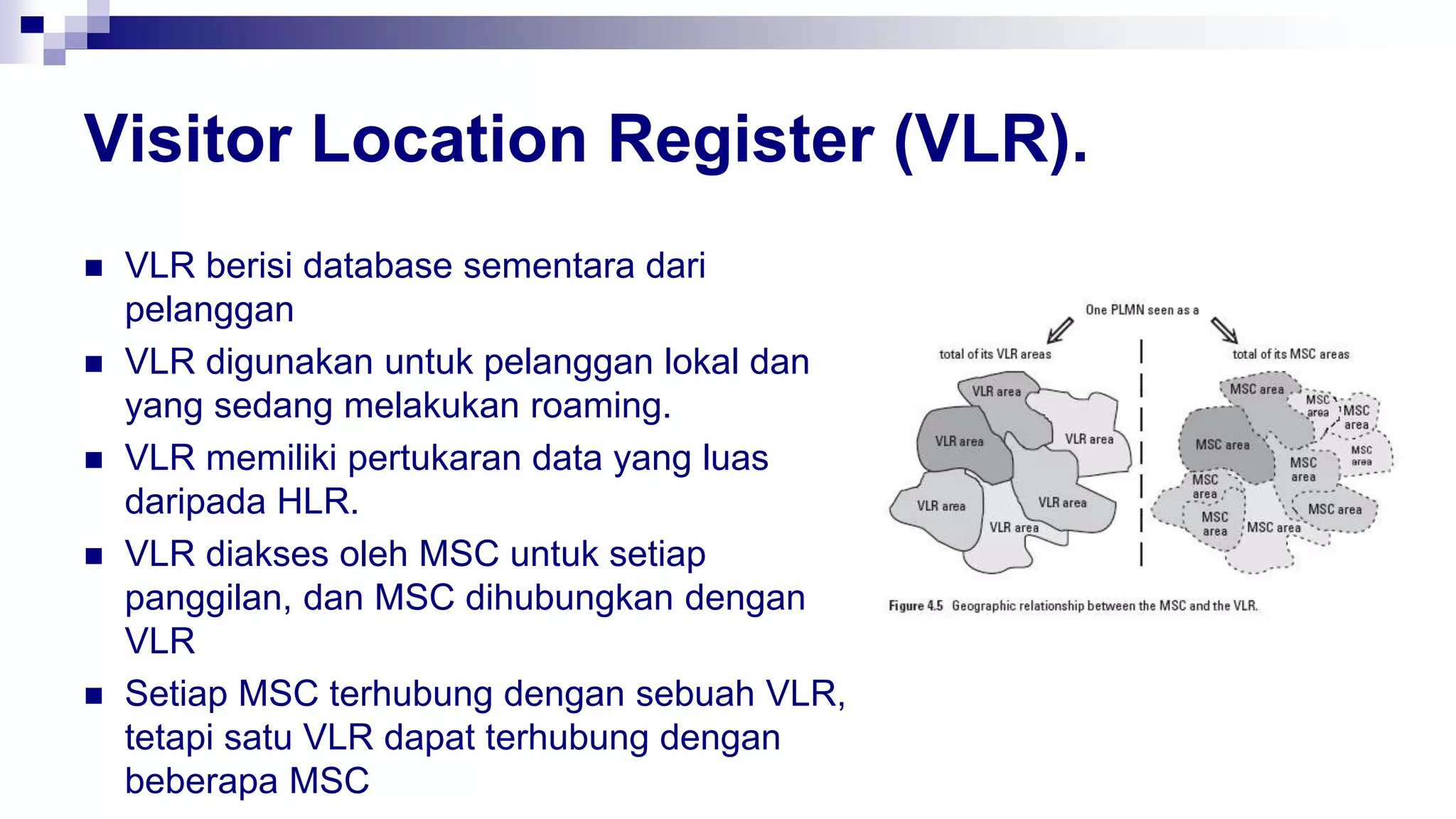 Visitor Location Register (VLR).
 VLR berisi database sementara dari
pelanggan
 VLR digunakan untuk pelanggan lokal dan
yang sedang melakukan roaming.
 VLR memiliki pertukaran data yang luas
daripada HLR.
 VLR diakses oleh MSC untuk setiap
panggilan, dan MSC dihubungkan dengan
VLR
 Setiap MSC terhubung dengan sebuah VLR,
tetapi satu VLR dapat terhubung dengan
beberapa MSC
 