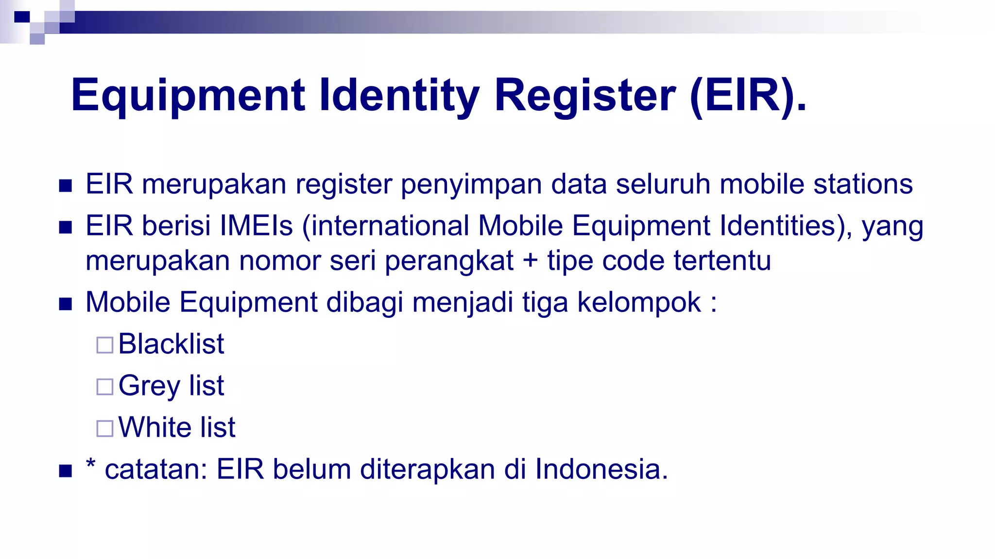 Equipment Identity Register (EIR).
 EIR merupakan register penyimpan data seluruh mobile stations
 EIR berisi IMEIs (international Mobile Equipment Identities), yang
merupakan nomor seri perangkat + tipe code tertentu
 Mobile Equipment dibagi menjadi tiga kelompok :
Blacklist
Grey list
White list
 * catatan: EIR belum diterapkan di Indonesia.
 
