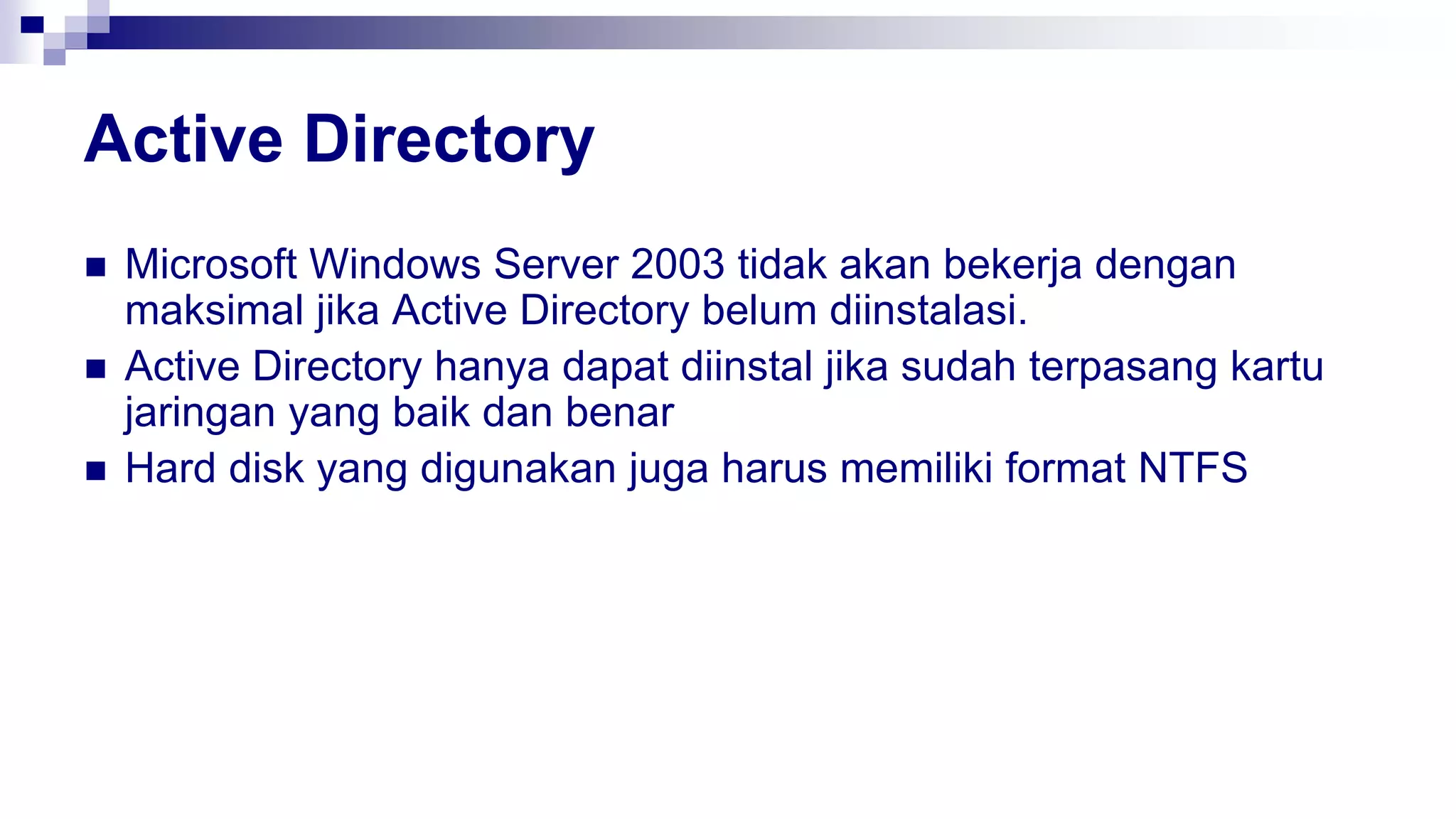 Active Directory
 Microsoft Windows Server 2003 tidak akan bekerja dengan
maksimal jika Active Directory belum diinstalasi.
 Active Directory hanya dapat diinstal jika sudah terpasang kartu
jaringan yang baik dan benar
 Hard disk yang digunakan juga harus memiliki format NTFS
 