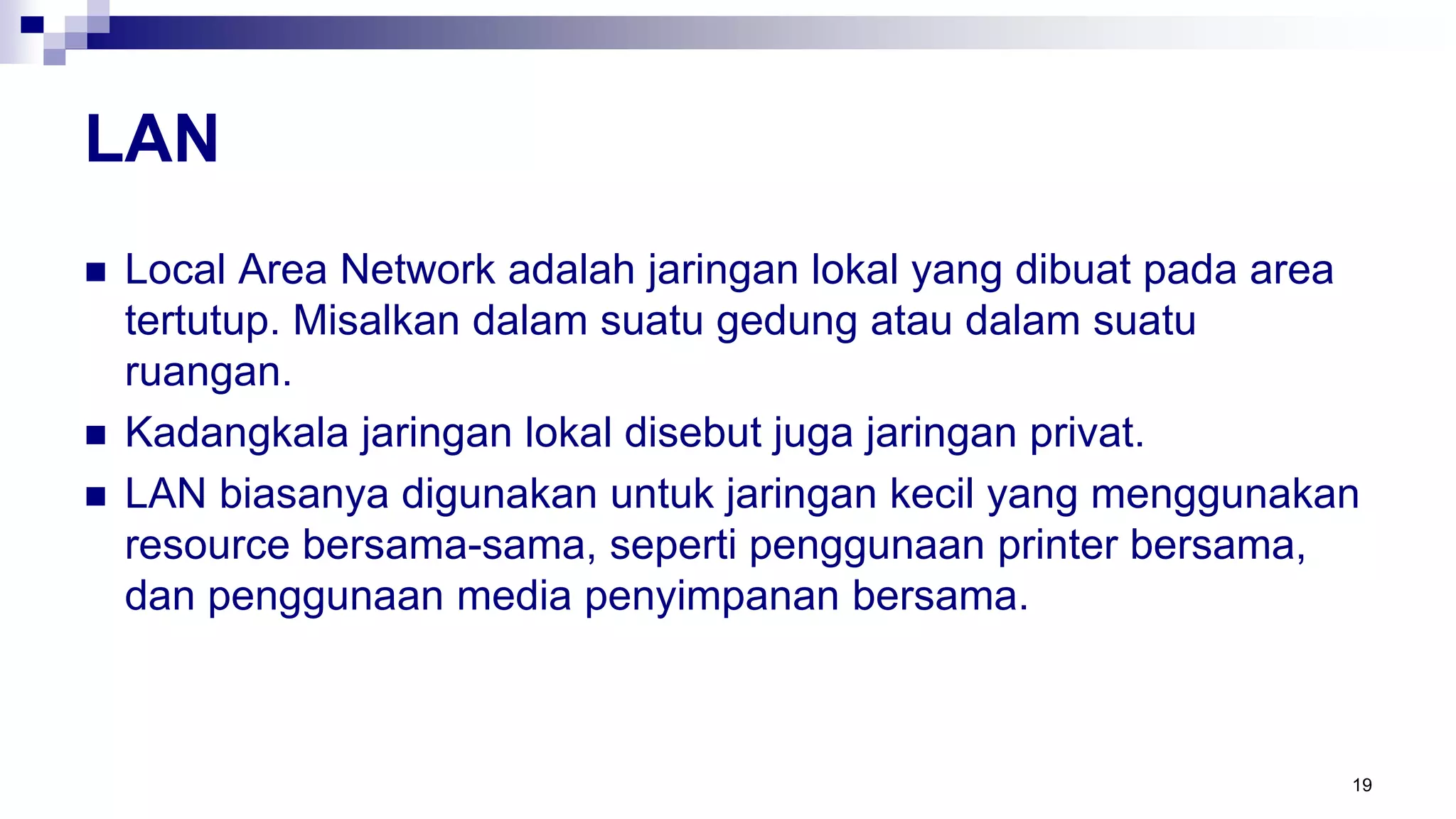 LAN
 Local Area Network adalah jaringan lokal yang dibuat pada area
tertutup. Misalkan dalam suatu gedung atau dalam suatu
ruangan.
 Kadangkala jaringan lokal disebut juga jaringan privat.
 LAN biasanya digunakan untuk jaringan kecil yang menggunakan
resource bersama-sama, seperti penggunaan printer bersama,
dan penggunaan media penyimpanan bersama.
19
 