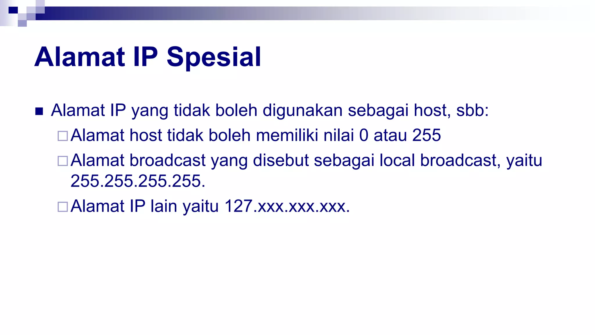 Alamat IP Spesial
 Alamat IP yang tidak boleh digunakan sebagai host, sbb:
Alamat host tidak boleh memiliki nilai 0 atau 255
Alamat broadcast yang disebut sebagai local broadcast, yaitu
255.255.255.255.
Alamat IP lain yaitu 127.xxx.xxx.xxx.
 