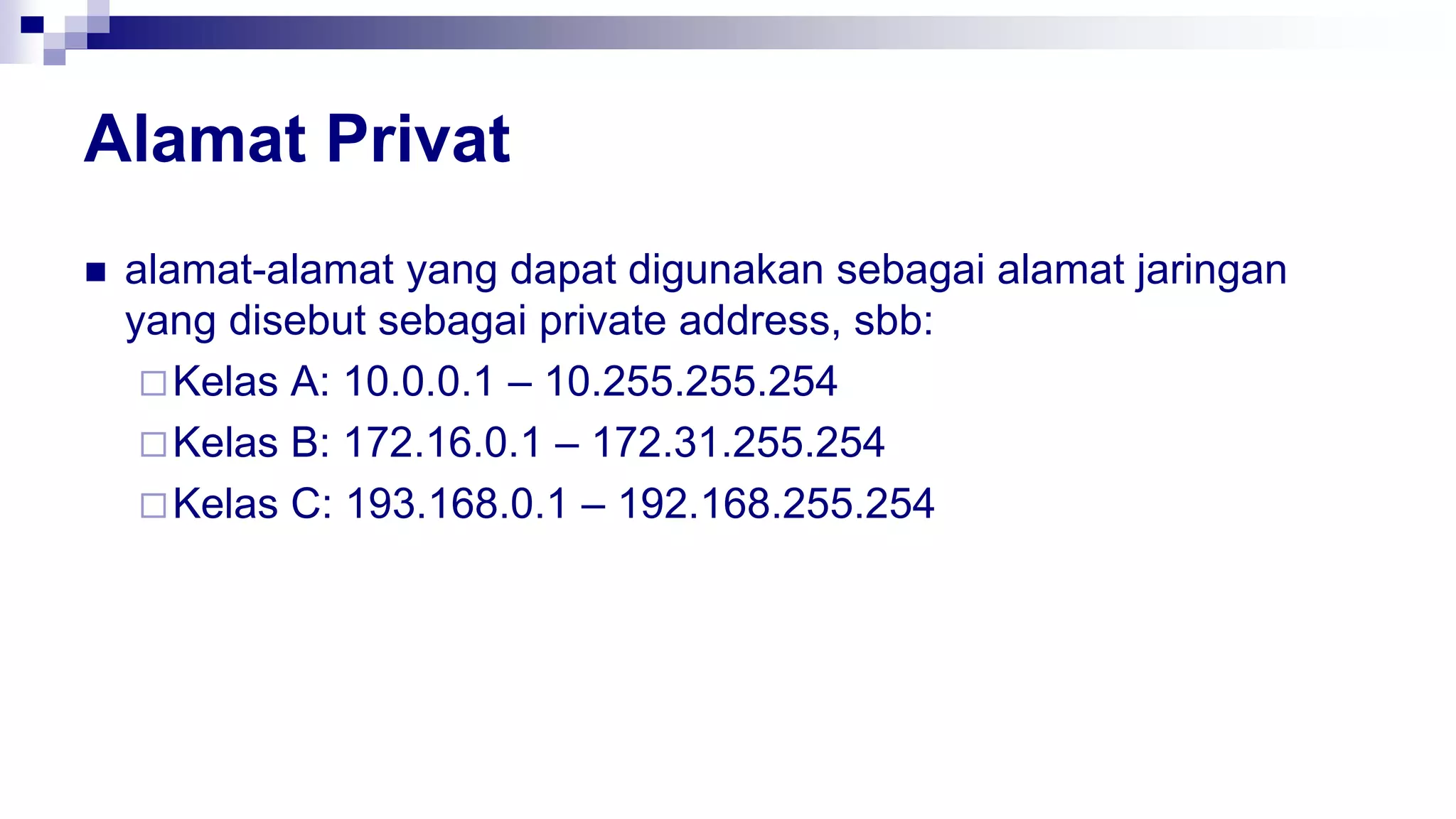 Alamat Privat
 alamat-alamat yang dapat digunakan sebagai alamat jaringan
yang disebut sebagai private address, sbb:
Kelas A: 10.0.0.1 – 10.255.255.254
Kelas B: 172.16.0.1 – 172.31.255.254
Kelas C: 193.168.0.1 – 192.168.255.254
 