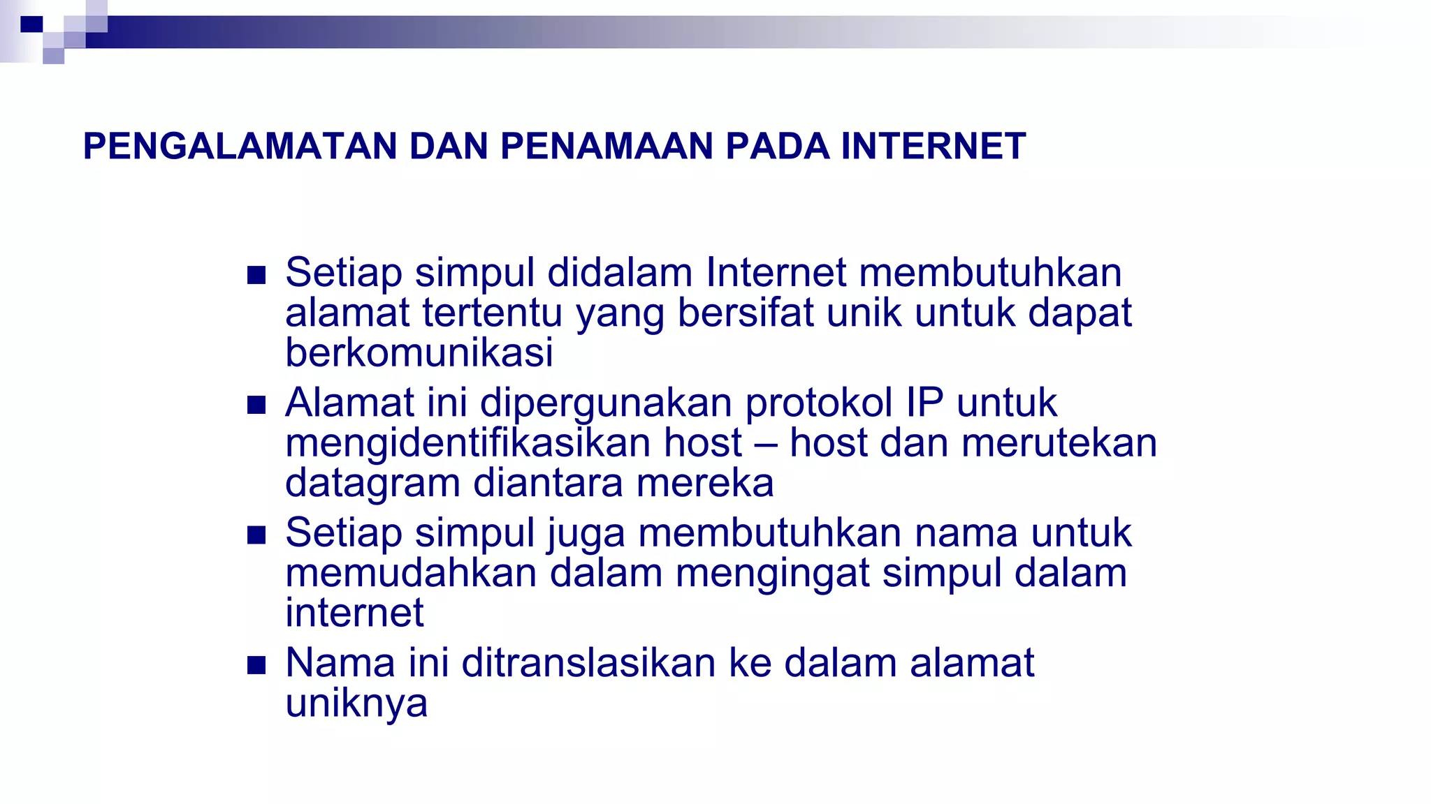 PENGALAMATAN DAN PENAMAAN PADA INTERNET
 Setiap simpul didalam Internet membutuhkan
alamat tertentu yang bersifat unik untuk dapat
berkomunikasi
 Alamat ini dipergunakan protokol IP untuk
mengidentifikasikan host – host dan merutekan
datagram diantara mereka
 Setiap simpul juga membutuhkan nama untuk
memudahkan dalam mengingat simpul dalam
internet
 Nama ini ditranslasikan ke dalam alamat
uniknya
 