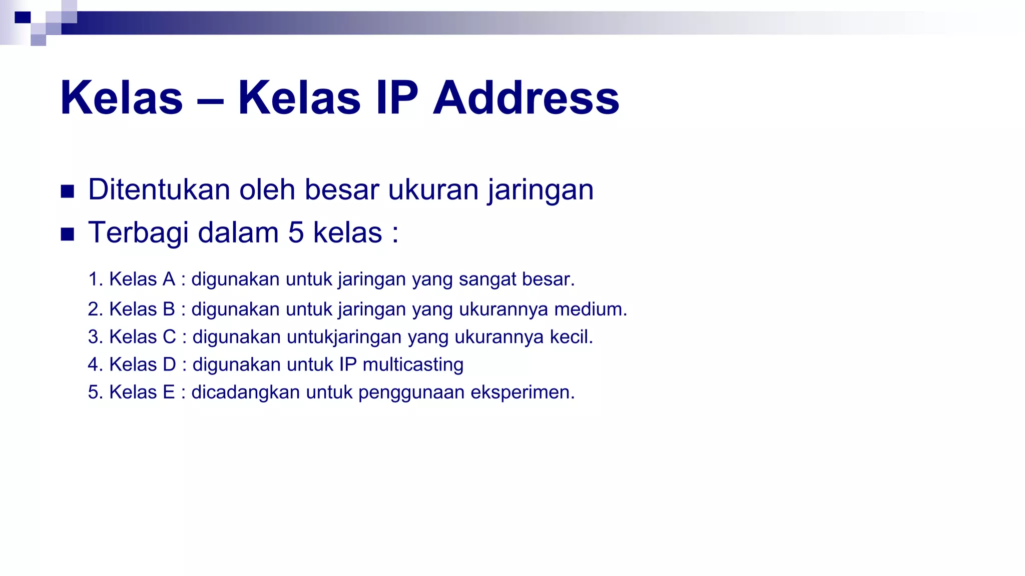 Kelas – Kelas IP Address
 Ditentukan oleh besar ukuran jaringan
 Terbagi dalam 5 kelas :
1. Kelas A : digunakan untuk jaringan yang sangat besar.
2. Kelas B : digunakan untuk jaringan yang ukurannya medium.
3. Kelas C : digunakan untukjaringan yang ukurannya kecil.
4. Kelas D : digunakan untuk IP multicasting
5. Kelas E : dicadangkan untuk penggunaan eksperimen.
 