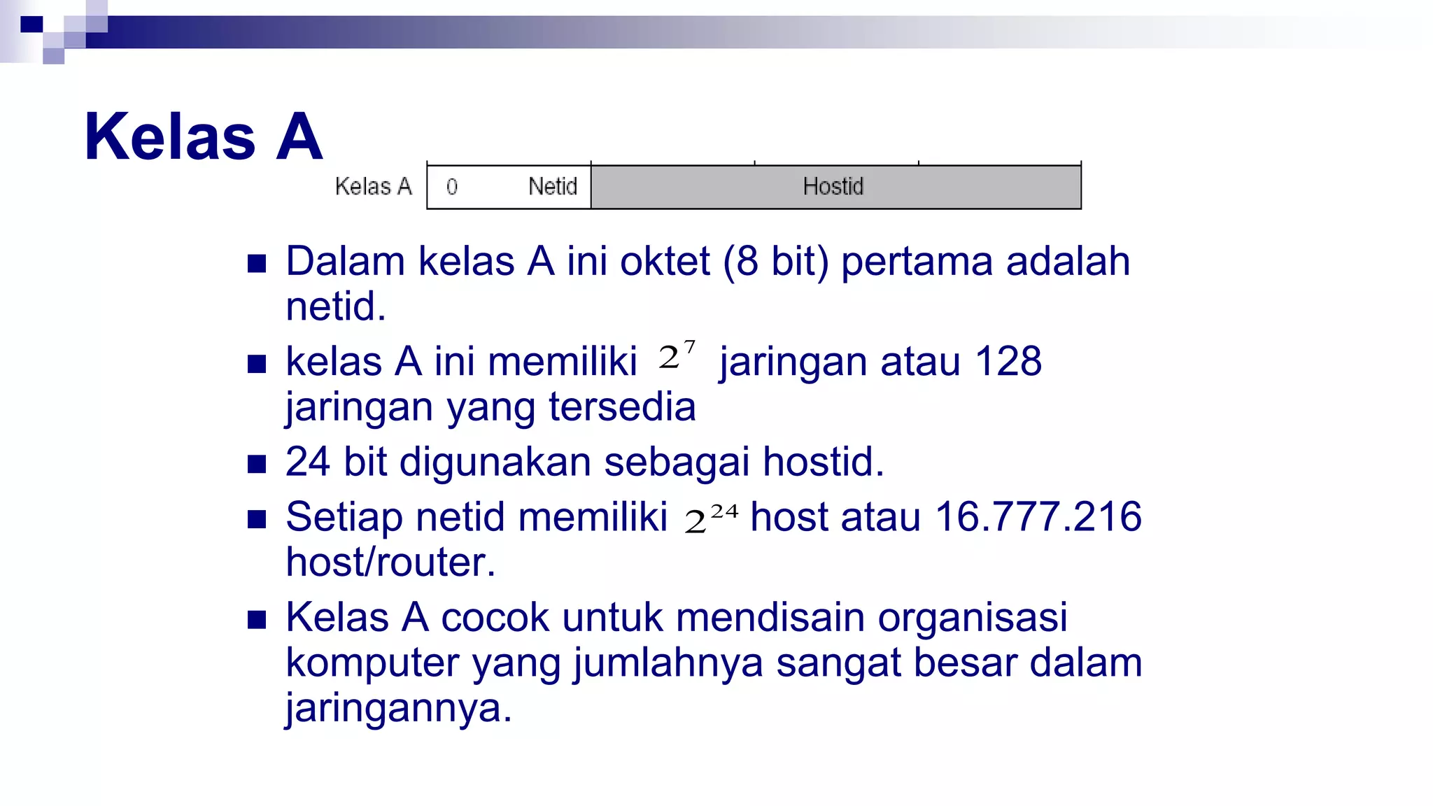 Kelas A
 Dalam kelas A ini oktet (8 bit) pertama adalah
netid.
 kelas A ini memiliki jaringan atau 128
jaringan yang tersedia
 24 bit digunakan sebagai hostid.
 Setiap netid memiliki host atau 16.777.216
host/router.
 Kelas A cocok untuk mendisain organisasi
komputer yang jumlahnya sangat besar dalam
jaringannya.
7
2
24
2
 