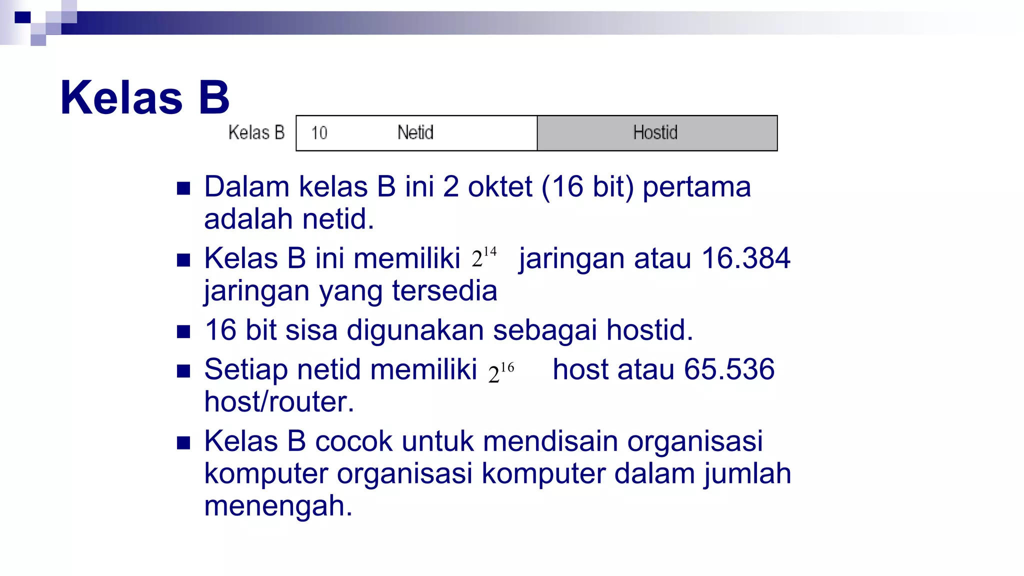 Kelas B
 Dalam kelas B ini 2 oktet (16 bit) pertama
adalah netid.
 Kelas B ini memiliki jaringan atau 16.384
jaringan yang tersedia
 16 bit sisa digunakan sebagai hostid.
 Setiap netid memiliki host atau 65.536
host/router.
 Kelas B cocok untuk mendisain organisasi
komputer organisasi komputer dalam jumlah
menengah.
14
2
16
2
 