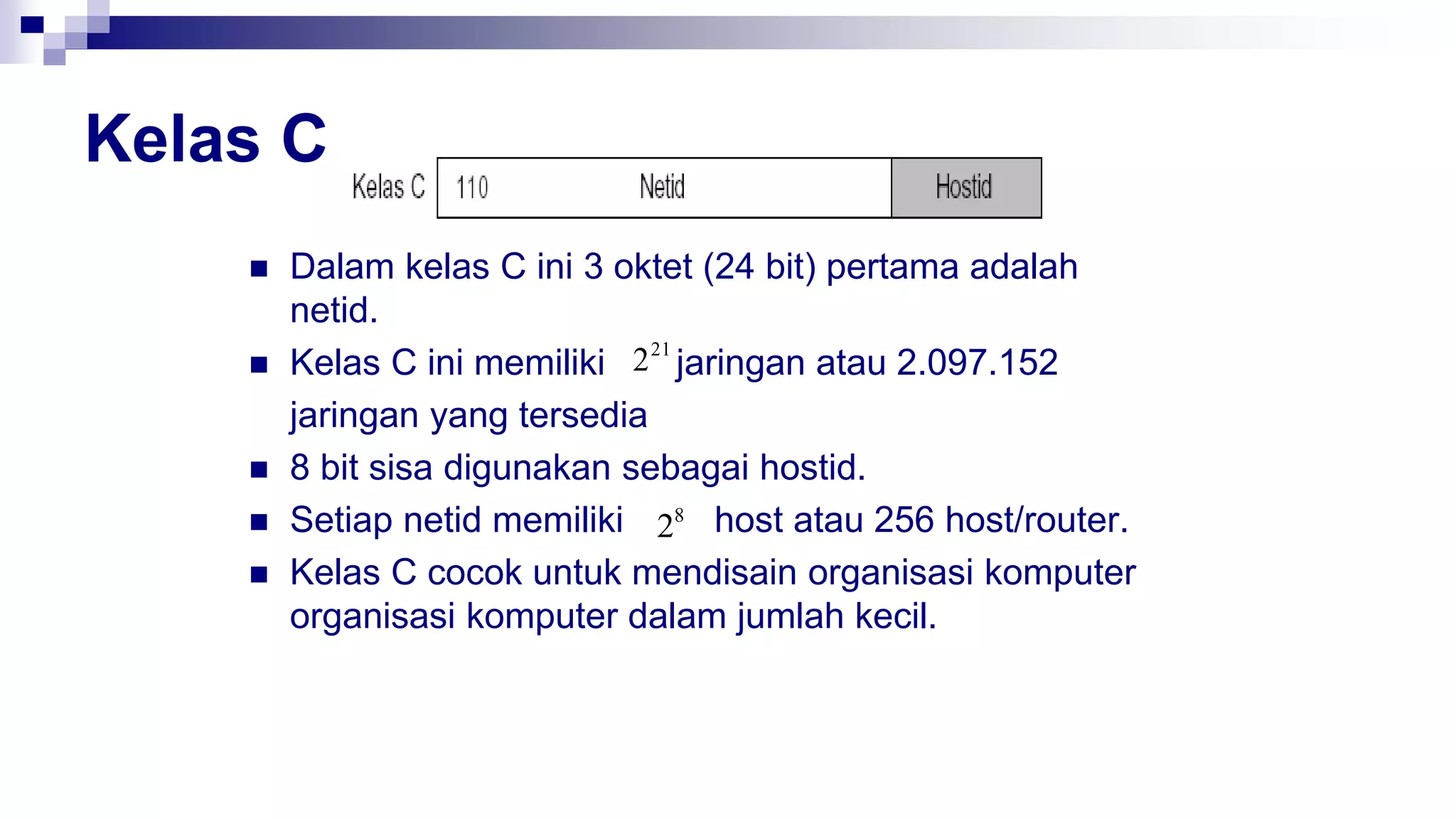Kelas C
 Dalam kelas C ini 3 oktet (24 bit) pertama adalah
netid.
 Kelas C ini memiliki jaringan atau 2.097.152
jaringan yang tersedia
 8 bit sisa digunakan sebagai hostid.
 Setiap netid memiliki host atau 256 host/router.
 Kelas C cocok untuk mendisain organisasi komputer
organisasi komputer dalam jumlah kecil.
21
2
8
2
 