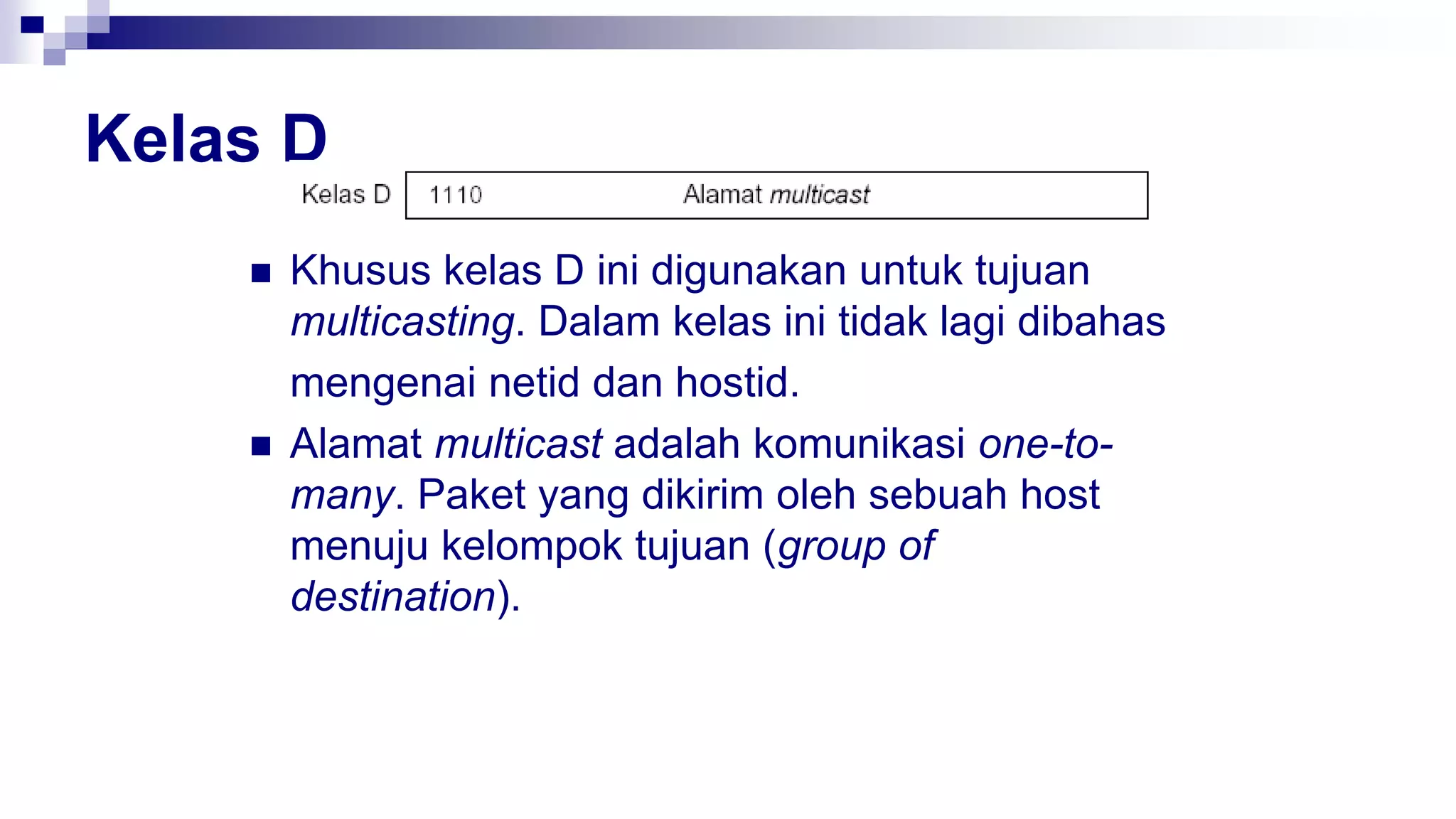 Kelas D
 Khusus kelas D ini digunakan untuk tujuan
multicasting. Dalam kelas ini tidak lagi dibahas
mengenai netid dan hostid.
 Alamat multicast adalah komunikasi one-to-
many. Paket yang dikirim oleh sebuah host
menuju kelompok tujuan (group of
destination).
 