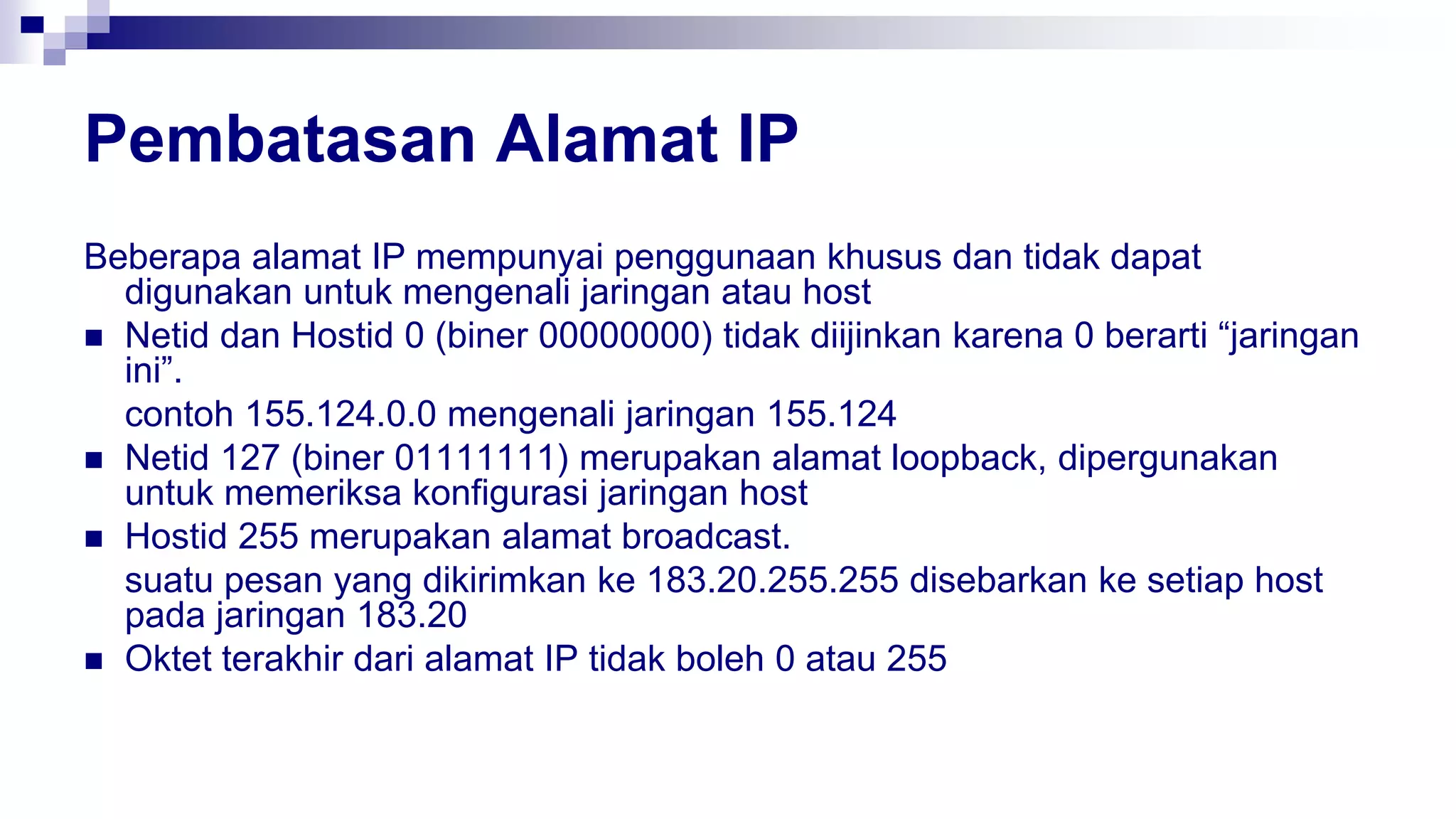 Pembatasan Alamat IP
Beberapa alamat IP mempunyai penggunaan khusus dan tidak dapat
digunakan untuk mengenali jaringan atau host
 Netid dan Hostid 0 (biner 00000000) tidak diijinkan karena 0 berarti “jaringan
ini”.
contoh 155.124.0.0 mengenali jaringan 155.124
 Netid 127 (biner 01111111) merupakan alamat loopback, dipergunakan
untuk memeriksa konfigurasi jaringan host
 Hostid 255 merupakan alamat broadcast.
suatu pesan yang dikirimkan ke 183.20.255.255 disebarkan ke setiap host
pada jaringan 183.20
 Oktet terakhir dari alamat IP tidak boleh 0 atau 255
 